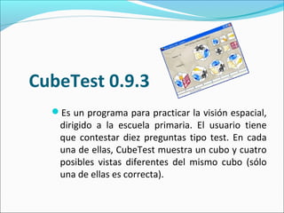 CubeTest 0.9.3
Es un programa para practicar la visión espacial,
dirigido a la escuela primaria. El usuario tiene
que contestar diez preguntas tipo test. En cada
una de ellas, CubeTest muestra un cubo y cuatro
posibles vistas diferentes del mismo cubo (sólo
una de ellas es correcta).
 