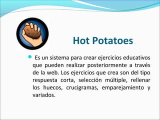 Hot Potatoes 
 Es un sistema para crear ejercicios educativos
que pueden realizar posteriormente a través
de la web. Los ejercicios que crea son del tipo
respuesta corta, selección múltiple, rellenar
los huecos, crucigramas, emparejamiento y
variados.
 