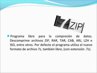 Programa libre para la compresión de datos.
Descomprime archivos ZIP, RAR, TAR, CAB, ARJ, LZH e
ISO, entre otros. Por defecto el programa utiliza el nuevo
formato de archivo 7z, también libre, (con extensión .7z).
 