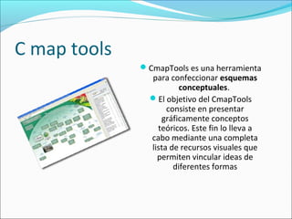 C map tools
CmapTools es una herramienta
para confeccionar esquemas 
conceptuales.
El objetivo del CmapTools
consiste en presentar
gráficamente conceptos
teóricos. Este fin lo lleva a
cabo mediante una completa
lista de recursos visuales que
permiten vincular ideas de
diferentes formas
 