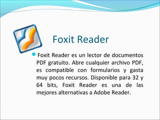 Foxit Reader
Foxit Reader es un lector de documentos
PDF gratuito. Abre cualquier archivo PDF,
es compatible con formularios y gasta
muy pocos recursos. Disponible para 32 y
64 bits, Foxit Reader es una de las
mejores alternativas a Adobe Reader.
 
