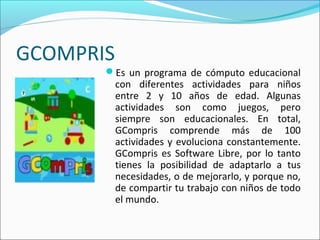 GCOMPRIS
Es un programa de cómputo educacional
con diferentes actividades para niños
entre 2 y 10 años de edad. Algunas
actividades son como juegos, pero
siempre son educacionales. En total,
GCompris comprende más de 100
actividades y evoluciona constantemente.
GCompris es Software Libre, por lo tanto
tienes la posibilidad de adaptarlo a tus
necesidades, o de mejorarlo, y porque no,
de compartir tu trabajo con niños de todo
el mundo.
 