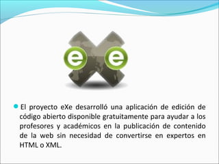 El proyecto eXe desarrolló una aplicación de edición de
código abierto disponible gratuitamente para ayudar a los
profesores y académicos en la publicación de contenido
de la web sin necesidad de convertirse en expertos en
HTML o XML. 
 