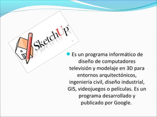 Es un programa informático de
diseño de computadores
televisión y modelaje en 3D para
entornos arquitectónicos,
ingeniería civil, diseño industrial,
GIS, videojuegos o películas. Es un
programa desarrollado y
publicado por Google.
 