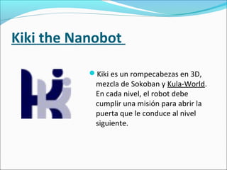 Kiki the Nanobot
Kiki es un rompecabezas en 3D,
mezcla de Sokoban y Kula-World.
En cada nivel, el robot debe
cumplir una misión para abrir la
puerta que le conduce al nivel
siguiente.
 