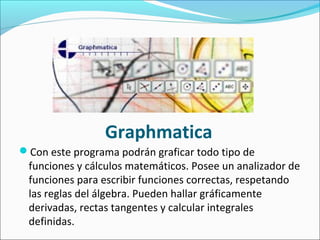 Con este programa podrán graficar todo tipo de
funciones y cálculos matemáticos. Posee un analizador de
funciones para escribir funciones correctas, respetando
las reglas del álgebra. Pueden hallar gráficamente
derivadas, rectas tangentes y calcular integrales
definidas.
Graphmatica
 