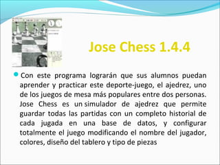 Con este programa lograrán que sus alumnos puedan
aprender y practicar este deporte-juego, el ajedrez, uno
de los juegos de mesa más populares entre dos personas.
Jose Chess es un simulador de ajedrez que permite
guardar todas las partidas con un completo historial de
cada jugada en una base de datos, y configurar
totalmente el juego modificando el nombre del jugador,
colores, diseño del tablero y tipo de piezas
Jose Chess 1.4.4
 