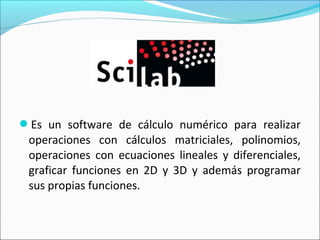 Es un software de cálculo numérico para realizar
operaciones con cálculos matriciales, polinomios,
operaciones con ecuaciones lineales y diferenciales,
graficar funciones en 2D y 3D y además programar
sus propias funciones.
 