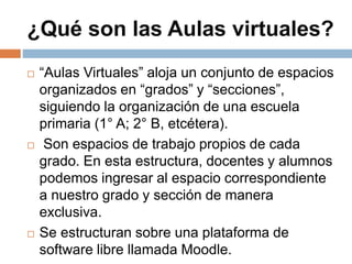 ¿Qué son las Aulas virtuales?
 “Aulas Virtuales” aloja un conjunto de espacios
organizados en “grados” y “secciones”,
siguiendo la organización de una escuela
primaria (1° A; 2° B, etcétera).
 Son espacios de trabajo propios de cada
grado. En esta estructura, docentes y alumnos
podemos ingresar al espacio correspondiente
a nuestro grado y sección de manera
exclusiva.
 Se estructuran sobre una plataforma de
software libre llamada Moodle.
 