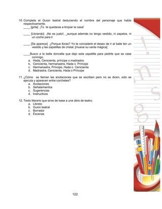 122
10. Completa el Guion teatral deduciendo el nombre del personaje que habla
respectivamente.
____ [grita] ¡Tú te quedaras a limpiar la casa!
____ [Llorando] ¡No es justo!, _aunque además no tengo vestido, ni zapatos, ni
un coche para ir
____ [Se aparece] ¿Porque lloras? Yo te concederé el deseo de ir al baile ten un
vestido y las zapatillas de cristal. [mueve su varita mágica]
____Busco a la bella doncella que dejo esta zapatilla para pedirle que se case
conmigo.
a. Hada, Cenicienta, príncipe o madrastra
b. Cenicienta, hermanastra, Hada o Príncipe
c. Hermanastra, Príncipe, Hada o Cenicienta
d. Madrastra, Cenicienta, Hada o Príncipe
11. ¿Cómo se llaman las anotaciones que se escriben pero no se dicen, solo se
ejecuta y aparecen entre corchetes?
a. Acotaciones
b. Señalamientos
c. Sugerencias
d. Instructivos
12. Texto literario que sirve de base a una obra de teatro.
a. Libreto
b. Guion teatral
c. Borrador
d. Escenas
 