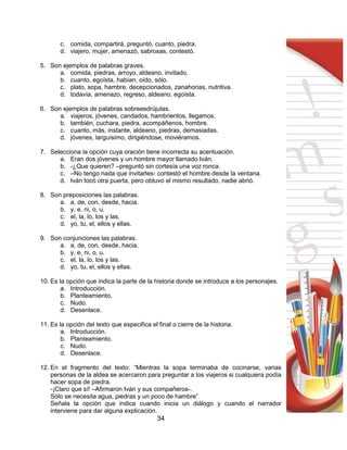 34
c. comida, compartirá, preguntó, cuanto, piedra.
d. viajero, mujer, amenazó, sabrosas, contestó.
5. Son ejemplos de palabras graves.
a. comida, piedras, arroyo, aldeano, invitado.
b. cuanto, egoísta, habían, oído, sólo.
c. plato, sopa, hambre, decepcionados, zanahorias, nutritiva.
d. todavía, amenazo, regreso, aldeano, egoísta.
6. Son ejemplos de palabras sobreesdrújulas.
a. viajeros, jóvenes, candados, hambrientos, llegamos.
b. también, cuchara, piedra, acompáñenos, hombre.
c. cuanto, más, instante, aldeano, piedras, demasiadas.
d. jóvenes, larguísimo, dirigiéndose, moviéramos.
7. Selecciona la opción cuya oración tiene incorrecta su acentuación.
a. Eran dos jóvenes y un hombre mayor llamado Iván.
b. -¿Que quieren? –preguntó sin cortesía una voz ronca.
c. –No tengo nada que invitarles- contestó el hombre desde la ventana.
d. Iván tocó otra puerta, pero obtuvo el mismo resultado, nadie abrió.
8. Son preposiciones las palabras.
a. a, de, con, desde, hacia.
b. y, e, ni, o, u.
c. el, la, lo, los y las.
d. yo, tu, el, ellos y ellas.
9. Son conjunciones las palabras.
a. a, de, con, desde, hacia.
b. y, e, ni, o, u.
c. el, la, lo, los y las.
d. yo, tu, el, ellos y ellas.
10. Es la opción que indica la parte de la historia donde se introduce a los personajes.
a. Introducción.
b. Planteamiento.
c. Nudo.
d. Desenlace.
11. Es la opción del texto que especifica el final o cierre de la historia.
a. Introducción.
b. Planteamiento.
c. Nudo.
d. Desenlace.
12. En el fragmento del texto: “Mientras la sopa terminaba de cocinarse, varias
personas de la aldea se acercaron para preguntar a los viajeros si cualquiera podía
hacer sopa de piedra.
-¡Claro que sí! –Afirmaron Iván y sus compañeros-.
Sólo se necesita agua, piedras y un poco de hambre”
Señala la opción que indica cuando inicia un diálogo y cuando el narrador
interviene para dar alguna explicación.
 