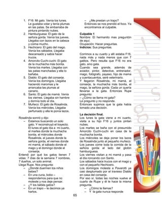 65
1. F16: Mi gato. Venía los lunes.
Le gustaba volar y tenía plumas
en las patas. Se embarraba de
pintura pintando nubes.
2. Hamburguesa: El gato de la
señora gorda. Venía los jueves.
Llegaba con lazos en la cabeza
y coima mucho.
3. Hechicero: El gato del mago.
Venía los sábados. Llegaba
descansado y sabía hacer
trucos.
4. Amorcito Cuchi-cuchi: El gato
de la muchacha más bonita.
Venia los martes. Llegaba con
las patas manchadas y ella lo
bañaba.
5. Diablo: El gato del conserje.
Venía los domingos. Llegaba
haciendo maromas y le
arrancaba las plumas al
canario.
6. Santo: El gato de mamá. Venía
los viernes. Llegaba sin hambre
y dormía todo el día.
7. Muñeco: El gato de Rosalinda.
Venía los miércoles. Llegaba
perfumado y ella le ponía lazos.
Rosalinda sonrió y dijo:
– Estamos buscando un solo
gato. Y reconstruyó el trayecto.
El lunes el gato iba a mi cuarto,
el martes donde la muchacha
bonita, el miércoles donde
Rosalinda, el jueves donde la
señora gorda, el viernes donde
mi mamá, el sábado donde el
mago y el domingo donde el
conserje.
Entendí por qué los gatos tienen 7
vidas: 7 días de la semana 7 nombres,
7 dueños, un solo animal.
Llega Rupe. Nos pregunta:
– ¿Dondé duermen los niños
bebes?
– En una cuna, bobo –
respondemos para que no
moleste y nos deje pensar.
– ¿Y los bebés gatos?
– En un trapo – le decimos ya
hartos.
– ¿Me prestan un trapo?
Entonces se nos prendió el foco. Ya
encontramos al culpable.
Culpable 1
Nombre: El hermanito mas preguntón
de aquí.
Ocupación: Hacer preguntas.
Indicios: Sus preguntas.
Corrimos a su cuarto y allí estaba F16,
nada más y nada menos que con 7
gatitos. Pero resulta que F16 no era
gato, sino gata.
Cuando sea grande, además de
aviador, pintor, detective, entrenador,
mago, fotógrafo, payaso, hijo de mama
y cuentacuentos, seré veterinario.
Y llegaron Rosalinda, mi mamá, el
conserje, la muchacha más bonita, el
mago, la señora gorda. Cada un quería
llevarse a la gata. Entonces Rupe
pregunto:
– ¿Cómo se llama mi gata?
Le pregunto y no responde.
Entonces supimos que la gata había
tomado una decisión.
La decisión final.
Los lunes la gata viene a mi cuarto,
visita a su hijo F16 y juntos pintan
nubes.
Los martes se baña con el presumido
Amorcito Cuchi-cuchi en casa de la
muchacha bonita.
Los miércoles se deja poner los lazos
de Rosalinda junto al pequeño muñeco.
Los jueves come toda la comida de la
señora gorda al lado del glotón
hamburguesa.
Los viernes visitan a mi mamá y pasa
el día roncando con Santo.
Los sábados hace trucos con el mago y
con el pequeño Hechicero.
Los domingos molesta a Pavarotti ya
casi desplumado por el travieso Diablo
en casa del conserje.
Por eso sí, todas las noches vuelve al
cuarto de Rupe y él le hace la misma
pregunta.
– ¿Cómo te llamas?
– Y la gata nunca responde
 