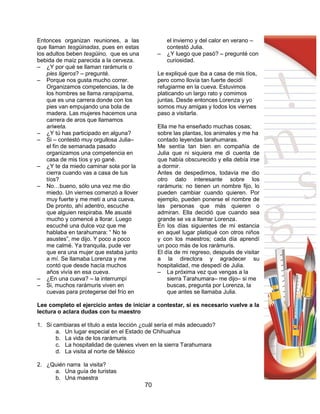 70
Entonces organizan reuniones, a las
que llaman tesgüinadas, pues en estas
los adultos beben tesgüino, que es una
bebida de maíz parecida a la cerveza.
– ¿Y por qué se llaman rarámuris o
pies ligeros? – pregunté.
– Porque nos gusta mucho correr.
Organizamos competencias, la de
los hombres se llama rarapípama,
que es una carrera donde con los
pies van empujando una bola de
madera. Las mujeres hacemos una
carrera de aros que llamamos
ariweta.
– ¿Y tú has participado en alguna?
– Si – contestó muy orgullosa Julia–
el fin de semanada pasado
organizamos una competencia en
casa de mis tíos y yo gané.
– ¿Y te da miedo caminar sola por la
cierra cuando vas a casa de tus
tíos?
– No…bueno, sólo una vez me dio
miedo. Un viernes comenzó a llover
muy fuerte y me metí a una cueva.
De pronto, ahí adentro, escuche
que alguien respiraba. Me asusté
mucho y comencé a llorar. Luego
escuché una dulce voz que me
hablaba en tarahumara: “ No te
asustes”, me dijo. Y poco a poco
me calmé. Ya tranquila, pude ver
que era una mujer que estaba junto
a mí. Se llamaba Lorenza y me
contó que desde hacía muchos
años vivía en esa cueva.
– ¿En una cueva? – la interrumpí
– Si, muchos rarámuris viven en
cuevas para protegerse del frío en
el invierno y del calor en verano –
contestó Julia.
– ¿Y luego que pasó? – pregunté con
curiosidad.
Le expliqué que iba a casa de mis tíos,
pero como llovía tan fuerte decidí
refugiarme en la cueva. Estuvimos
platicando un largo rato y comimos
juntas. Desde entonces Lorenza y yo
somos muy amigas y todos los viernes
paso a visitarla.
Ella me ha enseñado muchas cosas;
sobre las plantas, los animales y me ha
contado leyendas tarahumaras.
Me sentía tan bien en compañía de
Julia que ni siquiera me di cuenta de
que había obscurecido y ella debía irse
a dormir.
Antes de despedirnos, todavía me dio
otro dato interesante sobre los
rarámuris: no tienen un nombre fijo, lo
pueden cambiar cuando quieren. Por
ejemplo, pueden ponerse el nombre de
las personas que más quieren o
admiran. Ella decidió que cuando sea
grande se va a llamar Lorenza.
En los días siguientes de mi estancia
en aquel lugar platiqué con otros niños
y con los maestros; cada día aprendí
un poco más de los rarámuris.
El día de mi regreso, después de visitar
a la directora y agradecer su
hospitalidad, me despedí de Julia.
– La próxima vez que vengas a la
sierra Tarahumara– me dijo– si me
buscas, pregunta por Lorenza, la
que antes se llamaba Julia.
Lee completo el ejercicio antes de iniciar a contestar, si es necesario vuelve a la
lectura o aclara dudas con tu maestro
1. Si cambiaras el título a esta lección ¿cuál sería el más adecuado?
a. Un lugar especial en el Estado de Chihuahua
b. La vida de los rarámuris
c. La hospitalidad de quienes viven en la sierra Tarahumara
d. La visita al norte de México
2. ¿Quién narra la visita?
a. Una guía de turistas
b. Una maestra
 