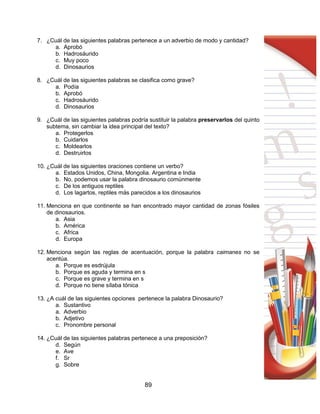 89
7. ¿Cuál de las siguientes palabras pertenece a un adverbio de modo y cantidad?
a. Aprobó
b. Hadrosáurido
c. Muy poco
d. Dinosaurios
8. ¿Cuál de las siguientes palabras se clasifica como grave?
a. Podía
b. Aprobó
c. Hadrosáurido
d. Dinosaurios
9. ¿Cuál de las siguientes palabras podría sustituir la palabra preservarlos del quinto
subtema, sin cambiar la idea principal del texto?
a. Protegerlos
b. Cuidarlos
c. Moldearlos
d. Destruirlos
10. ¿Cuál de las siguientes oraciones contiene un verbo?
a. Estados Unidos, China, Mongolia. Argentina e India
b. No, podemos usar la palabra dinosaurio comúnmente
c. De los antiguos reptiles
d. Los lagartos, reptiles más parecidos a los dinosaurios
11. Menciona en que continente se han encontrado mayor cantidad de zonas fósiles
de dinosaurios.
a. Asia
b. América
c. Africa
d. Europa
12. Menciona según las reglas de acentuación, porque la palabra caimanes no se
acentúa.
a. Porque es esdrújula
b. Porque es aguda y termina en s
c. Porque es grave y termina en s
d. Porque no tiene sílaba tónica
13. ¿A cuál de las siguientes opciones pertenece la palabra Dinosaurio?
a. Sustantivo
a. Adverbio
b. Adjetivo
c. Pronombre personal
14. ¿Cuál de las siguientes palabras pertenece a una preposición?
d. Según
e. Ave
f. Sr
g. Sobre
 