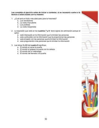 93
Lee completo el ejercicio antes de iniciar a contestar, si es necesario vuelve a la
lectura o aclara dudas con tu maestro
1. ¿Cuál sería el título más adecuado para la historieta?
a. Los vendedores
b. La visita imprudente
c. Los profetas
d. La visita inesperada
2. La expresión que está en los cuadros 7 y 8 tiene signos de admiración porque el
señor
a. está interesado en la información que le brindan las personas
b. esta confundido con la información que le proporcionan las personas
c. esta enojado con las personas que le brindan la información
d. esta preguntando a las personas que le brindan la información
3. Las letras SLAM del cuadro 9 significan
a. El sonido al cerrar la puerta
b. El sonido al golpear la puerta con la cabeza
c. El sonido de un relámpago
d. El sonido del llamado a la puerta
 