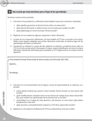 20
tercerasesiónConsejos Técnicos Escolares	 fase intensiva
✦ Una escuela que toma decisiones para el logro de los aprendizajes
Iniciemos nuestra tercera jornada.
1.	 Con base en los productos y reflexiones desarrolladas hasta este momento, respondan:
▶	 ¿Qué significa garantizar el derecho de los niños a la educación?
▶	 ¿Qué tipo de decisiones se deben tomar en la escuela para cumplir con ello?
▶	 ¿Qué papel juega en esto el Consejo Técnico Escolar?
2.	 Registren en sus cuadernos algunas respuestas o ideas relevantes.
3.	 A partir de sus respuestas reflexionen: ¿En qué medida el CTE de su escuela se ha conso-
lidado como órgano colegiado para tomar decisiones enfocadas al máximo logro de los
aprendizajes de todos sus alumnos?
4.	 Compartan su reflexión y a partir de ello, elaboren en colectivo, un balance breve sobre su
CTE en el ciclo escolar previo. Destaquen el mayor avance identificado; así como, la mayor
dificultad u obstáculo enfrentado para consolidar su CTE. Regístrenlo en un cuadro como el
siguiente:
En las sesiones de Consejo Técnico Escolar de nuestra escuela, en el ciclo escolar 2015-2016
logramos…
Sin embargo, …
5.	 Con base en el reconocimiento de los logros y áreas de oportunidad de su colectivo, res-
pondan:
▶	 ¿Hacia dónde tendrán que avanzar como Consejo Técnico Escolar en este nuevo ciclo
escolar?
▶	 ¿Qué modificaciones requieren hacer en las formas de trabajo hasta ahora desarrolla-
das, para mejorar los aprendizajes de los alumnos de su escuela?
▶	 ¿Cuál deberá ser el papel de cada docente y del director en esta tarea? ¿Qué deben
comprometer cada uno?
▶	 ¿Qué asesoría y acompañamiento requiere su CTE de la supervisión escolar?
6.	 Registren en el Cuaderno de Bitácora de CTE los compromisos a los que arriben.
 