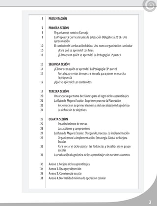3
PRESENTACIÓN
PRIMERA SESIÓN
Organicemos nuestro Consejo
La Propuesta Curricular para la Educación Obligatoria 2016. Una
aproximación
El currículo de la educación básica. Una nueva organización curricular
¿Para qué se aprende? Los fines
¿Cómo y con quién se aprende? La Pedagogía (1ª parte)
SEGUNDA SESIÓN
¿Cómo y con quién se aprende? La Pedagogía (2ª parte)
Fortalezas y retos de nuestra escuela para poner en marcha
la propuesta
¿Qué se aprende? Los contenidos
TERCERA SESIÓN
Una escuela que toma decisiones para el logro de los aprendizajes
La Ruta de Mejora Escolar. Su primer proceso la Planeación
Iniciemos con su primer elemento: Autoevaluación/diagnóstico
La definición de objetivos
CUARTA SESIÓN
Establecimiento de metas
Las acciones y compromisos
La Ruta de Mejora Escolar. El segundo proceso: La implementación
Organicemos la implementación: Estrategia Global de Mejora
Escolar
Para iniciar el ciclo escolar: las fortalezas y desafíos de mi grupo
escolar
La evaluación diagnóstica de los aprendizajes de nuestros alumnos
Anexo 1. Mejora de los aprendizajes
Anexo 2. Rezago y deserción
Anexo 3. Convivencia escolar
Anexo 4. Normalidad mínima de operación escolar
5
7
8
8
10
10
11
13
14
17
17
19
20
21
21
24
27
27
28
29
29
31
31
33
34
36
38
 
