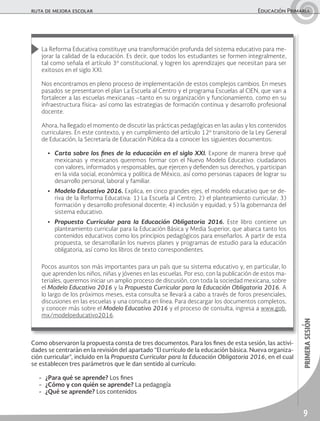 9
primerasesión
ruta de mejora escolar	 Educación Primaria
La Reforma Educativa constituye una transformación profunda del sistema educativo para me-
jorar la calidad de la educación. Es decir, que todos los estudiantes se formen integralmente,
tal como señala el artículo 3º constitucional, y logren los aprendizajes que necesitan para ser
exitosos en el siglo XXI.
Nos encontramos en pleno proceso de implementación de estos complejos cambios. En meses
pasados se presentaron el plan La Escuela al Centro y el programa Escuelas al CIEN, que van a
fortalecer a las escuelas mexicanas –tanto en su organización y funcionamiento, como en su
infraestructura física- así como las estrategias de formación continua y desarrollo profesional
docente.
Ahora, ha llegado el momento de discutir las prácticas pedagógicas en las aulas y los contenidos
curriculares. En este contexto, y en cumplimiento del artículo 12º transitorio de la Ley General
de Educación, la Secretaría de Educación Pública da a conocer los siguientes documentos:
•	 Carta sobre los fines de la educación en el siglo XXI. Expone de manera breve qué
mexicanas y mexicanos queremos formar con el Nuevo Modelo Educativo: ciudadanos
con valores, informados y responsables, que ejercen y defienden sus derechos, y participan
en la vida social, económica y política de México, así como personas capaces de lograr su
desarrollo personal, laboral y familiar.
•	 Modelo Educativo 2016. Explica, en cinco grandes ejes, el modelo educativo que se de-
riva de la Reforma Educativa: 1) La Escuela al Centro; 2) el planteamiento curricular; 3)
formación y desarrollo profesional docente; 4) inclusión y equidad; y 5) la gobernanza del
sistema educativo.
•	 Propuesta Curricular para la Educación Obligatoria 2016. Este libro contiene un
planteamiento curricular para la Educación Básica y Media Superior, que abarca tanto los
contenidos educativos como los principios pedagógicos para enseñarlos. A partir de esta
propuesta, se desarrollarán los nuevos planes y programas de estudio para la educación
obligatoria, así como los libros de texto correspondientes.
Pocos asuntos son más importantes para un país que su sistema educativo y, en particular, lo
que aprenden los niños, niñas y jóvenes en las escuelas. Por eso, con la publicación de estos ma-
teriales, queremos iniciar un amplio proceso de discusión, con toda la sociedad mexicana, sobre
el Modelo Educativo 2016 y la Propuesta Curricular para la Educación Obligatoria 2016. A
lo largo de los próximos meses, esta consulta se llevará a cabo a través de foros presenciales,
discusiones en las escuelas y una consulta en línea. Para descargar los documentos completos,
y conocer más sobre el Modelo Educativo 2016 y el proceso de consulta, ingresa a www.gob.
mx/modeloeducativo2016.
Como observaron la propuesta consta de tres documentos. Para los fines de esta sesión, las activi-
dades se centrarán en la revisión del apartado “El currículo de la educación básica. Nueva organiza-
ción curricular”, incluido en la Propuesta Curricular para la Educación Obligatoria 2016, en el cual
se establecen tres parámetros que le dan sentido al currículo:
-	 ¿Para qué se aprende? Los fines
-	 ¿Cómo y con quién se aprende? La pedagogía
-	 ¿Qué se aprende? Los contenidos
 