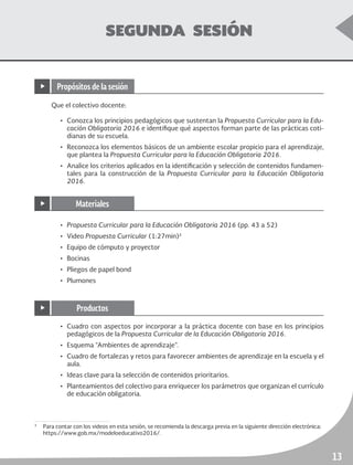 ruta de mejora escolar	 Educación Primaria
13
SEGUNDA SESIÓN
Que el colectivo docente:
•	 Conozca los principios pedagógicos que sustentan la Propuesta Curricular para la Edu-
cación Obligatoria 2016 e identifique qué aspectos forman parte de las prácticas coti-
dianas de su escuela.
•	 Reconozca los elementos básicos de un ambiente escolar propicio para el aprendizaje,
que plantea la Propuesta Curricular para la Educación Obligatoria 2016.
•	 Analice los criterios aplicados en la identificación y selección de contenidos fundamen-
tales para la construcción de la Propuesta Curricular para la Educación Obligatoria
2016.
3
	 Para contar con los videos en esta sesión, se recomienda la descarga previa en la siguiente dirección electrónica:
https://www.gob.mx/modeloeducativo2016/.
•	 Propuesta Curricular para la Educación Obligatoria 2016 (pp. 43 a 52)
•	Video Propuesta Curricular (1:27min)3
•	 Equipo de cómputo y proyector
•	Bocinas
•	 Pliegos de papel bond
•	Plumones
•	 Cuadro con aspectos por incorporar a la práctica docente con base en los principios
pedagógicos de la Propuesta Curricular de la Educación Obligatoria 2016.
•	 Esquema “Ambientes de aprendizaje”.
•	 Cuadro de fortalezas y retos para favorecer ambientes de aprendizaje en la escuela y el
aula.
•	 Ideas clave para la selección de contenidos prioritarios.
•	 Planteamientos del colectivo para enriquecer los parámetros que organizan el currículo
de educación obligatoria.
▶ Propósitos de la sesión
▶ Materiales
▶ Productos
 