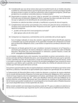 18
segundasesiónConsejos Técnicos Escolares	 fase intensiva
35.	Considerando que una de las tareas clave para la transformación de un modelo educativo
es definir los contenidos básicos que formarán parte del nuevo currículo para lograr el perfil
de egreso al que se aspira, en colectivo reflexionen sobre la siguiente pregunta: ¿Desde qué
perspectiva se consideran contenidos básicos o fundamentales?
36.	Organizados en parejas, lean el texto “¿Qué se aprende? Los contenidos” en la Propuesta
Curricular para la Educación Obligatoria 2016 y subrayen las ideas centrales de los crite-
rios que se aplicaron en la identificación de contenidos prioritarios.
	 Comenten en colectivo las ideas centrales y manifiesten su punto de vista al respecto.
37.	Complementen este primer acercamiento a los criterios de selección de los contenidos cu-
rriculares con la observación del video “Propuesta curricular”4
; guíen su observación con las
siguientes preguntas:
▶	 ¿Cuáles son los ejes de la nueva propuesta curricular?
▶	 ¿Qué agrupa cada uno de estos ejes?
38.	Compartan sus respuestas y contrástenlas con los contenidos del currículo vigente.
	 Con el trabajo realizado en estas dos sesiones seguramente habrán identificado aspectos
o contenidos que no están presentes en los apartados revisados de la Propuesta Curricular
para la Educación Obligatoria 2016, y que desde su experiencia consideran relevante incor-
porarlos.
39.	Elaboren un listado general de lo que consideran necesario incorporar en la Propuesta y
retomarlo para participar de manera individual o colectiva en la Consulta sobre el Modelo
Educativo. Recuerden que esta participación es voluntaria y podrán hacerla a través del
portal www.gob.mx/modeloeducativo2016.
Las actividades realizadas hasta este momento, han permitido un primer acercamiento a los as-
pectos centrales del Nuevo Modelo Educativo, con el propósito de reflexionar para qué se aprende,
es decir, identificar los fines de la educación y el tipo de ciudadanía que se pretende formar; cómo
y con quién se aprende, lo que implica reconocer los principios pedagógicos que sustenta la nueva
propuesta y, por último, qué se aprende, con el fin de analizar los criterios de selección de los con-
tenidos que formarán parte del nuevo currículo.
Esta primera aproximación ha sido una oportunidad para reconocer las fortalezas que tienen como
docentes y colectivo e identificar las oportunidades para mejorar los aprendizajes de sus alumnos.
La Subsecretaría de Educación Básica invita a todos los docentes a continuar de manera individual,
con la revisión del documento Propuesta Curricular para la Educación Obligatoria 2016, particular-
mente en lo que respecta a los tres componentes curriculares: aprendizajes clave, desarrollo personal
y social y autonomía curricular (pp. 60 – 203); para identificar tanto los retos que impliquen en su
práctica docente como aquellos elementos que crean deberían ser incluidos en el documento final,
de tal manera que puedan considerarlo en su participación en la Consulta sobre el Modelo Educativo
que estará disponible hasta el 30 de septiembre de 2016.
Dicha revisión también será retomada en la próxima sesión de CTE, para un análisis en colectivo so-
bre los retos y compromisos que requerirán asumir como escuela para su implementación efectiva.
4
	 Disponible en www.gob.mx/modeloeducativo2016
 