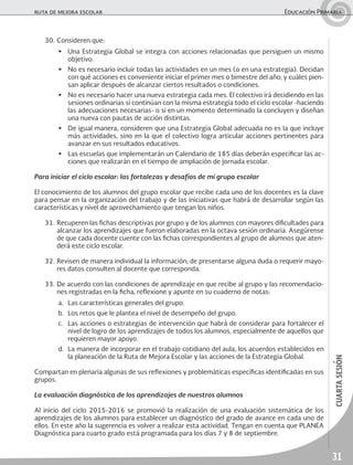31
cuartasesión
ruta de mejora escolar	 Educación Primaria
30.	Consideren que:
▶	 Una Estrategia Global se integra con acciones relacionadas que persiguen un mismo
objetivo.
▶	 No es necesario incluir todas las actividades en un mes (o en una estrategia). Decidan
con qué acciones es conveniente iniciar el primer mes o bimestre del año; y cuáles pien-
san aplicar después de alcanzar ciertos resultados o condiciones.
▶	 No es necesario hacer una nueva estrategia cada mes. El colectivo irá decidiendo en las
sesiones ordinarias si continúan con la misma estrategia todo el ciclo escolar -haciendo
las adecuaciones necesarias- o si en un momento determinado la concluyen y diseñan
una nueva con pautas de acción distintas.
▶	 De igual manera, consideren que una Estrategia Global adecuada no es la que incluye
más actividades, sino en la que el colectivo logra articular acciones pertinentes para
avanzar en sus resultados educativos.
▶	 Las escuelas que implementarán un Calendario de 185 días deberán especificar las ac-
ciones que realizarán en el tiempo de ampliación de jornada escolar.
Para iniciar el ciclo escolar: las fortalezas y desafíos de mi grupo escolar
El conocimiento de los alumnos del grupo escolar que recibe cada uno de los docentes es la clave
para pensar en la organización del trabajo y de las iniciativas que habrá de desarrollar según las
características y nivel de aprovechamiento que tengan los niños.
31.	Recuperen las fichas descriptivas por grupo y de los alumnos con mayores dificultades para
alcanzar los aprendizajes que fueron elaboradas en la octava sesión ordinaria. Asegúrense
de que cada docente cuente con las fichas correspondientes al grupo de alumnos que aten-
derá este ciclo escolar.
32.	Revisen de manera individual la información; de presentarse alguna duda o requerir mayo-
res datos consulten al docente que corresponda.
33.	De acuerdo con las condiciones de aprendizaje en que recibe al grupo y las recomendacio-
nes registradas en la ficha, reflexione y apunte en su cuaderno de notas:
a.	 Las características generales del grupo.
b.	 Los retos que le plantea el nivel de desempeño del grupo.
c.	 Las acciones o estrategias de intervención que habrá de considerar para fortalecer el
nivel de logro de los aprendizajes de todos los alumnos, especialmente de aquellos que
requieren mayor apoyo.
d.	 La manera de incorporar en el trabajo cotidiano del aula, los acuerdos establecidos en
la planeación de la Ruta de Mejora Escolar y las acciones de la Estrategia Global.
Compartan en plenaria algunas de sus reflexiones y problemáticas específicas identificadas en sus
grupos.
La evaluación diagnóstica de los aprendizajes de nuestros alumnos
Al inicio del ciclo 2015-2016 se promovió la realización de una evaluación sistemática de los
aprendizajes de los alumnos para establecer un diagnóstico del grado de avance en cada uno de
ellos. En este año la sugerencia es volver a realizar esta actividad. Tengan en cuenta que PLANEA
Diagnóstica para cuarto grado está programada para los días 7 y 8 de septiembre.
 