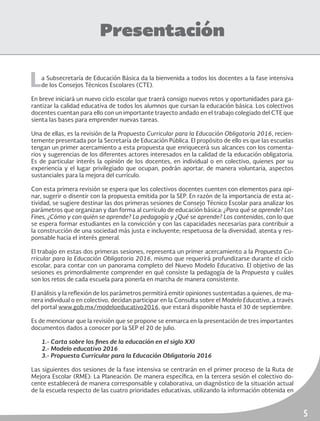 5
Presentación
La Subsecretaría de Educación Básica da la bienvenida a todos los docentes a la fase intensiva
de los Consejos Técnicos Escolares (CTE).
En breve iniciará un nuevo ciclo escolar que traerá consigo nuevos retos y oportunidades para ga-
rantizar la calidad educativa de todos los alumnos que cursan la educación básica. Los colectivos
docentes cuentan para ello con un importante trayecto andado en el trabajo colegiado del CTE que
sienta las bases para emprender nuevas tareas.
Una de ellas, es la revisión de la Propuesta Curricular para la Educación Obligatoria 2016, recien-
temente presentada por la Secretaría de Educación Pública. El propósito de ello es que las escuelas
tengan un primer acercamiento a esta propuesta que enriquecerá sus alcances con los comenta-
rios y sugerencias de los diferentes actores interesados en la calidad de la educación obligatoria.
Es de particular interés la opinión de los docentes, en individual o en colectivo, quienes por su
experiencia y el lugar privilegiado que ocupan, podrán aportar, de manera voluntaria, aspectos
sustanciales para la mejora del currículo.
Con esta primera revisión se espera que los colectivos docentes cuenten con elementos para opi-
nar, sugerir o disentir con la propuesta emitida por la SEP. En razón de la importancia de esta ac-
tividad, se sugiere destinar las dos primeras sesiones de Consejo Técnico Escolar para analizar los
parámetros que organizan y dan forma al currículo de educación básica: ¿Para qué se aprende? Los
Fines, ¿Cómo y con quién se aprende? La pedagogía y ¿Qué se aprende? Los contenidos, con lo que
se espera formar estudiantes en la convicción y con las capacidades necesarias para contribuir a
la construcción de una sociedad más justa e incluyente; respetuosa de la diversidad, atenta y res-
ponsable hacia el interés general.
El trabajo en estas dos primeras sesiones, representa un primer acercamiento a la Propuesta Cu-
rricular para la Educación Obligatoria 2016, mismo que requerirá profundizarse durante el ciclo
escolar, para contar con un panorama completo del Nuevo Modelo Educativo. El objetivo de las
sesiones es primordialmente comprender en qué consiste la pedagogía de la Propuesta y cuáles
son los retos de cada escuela para ponerla en marcha de manera consistente.
El análisis y la reflexión de los parámetros permitirá emitir opiniones sustentadas a quienes, de ma-
nera individual o en colectivo, decidan participar en la Consulta sobre el Modelo Educativo, a través
del portal www.gob.mx/modeloeducativo2016, que estará disponible hasta el 30 de septiembre.
Es de mencionar que la revisión que se propone se enmarca en la presentación de tres importantes
documentos dados a conocer por la SEP el 20 de julio.
1.- Carta sobre los fines de la educación en el siglo XXI
2.- Modelo educativo 2016
3.- Propuesta Curricular para la Educación Obligatoria 2016
Las siguientes dos sesiones de la fase intensiva se centrarán en el primer proceso de la Ruta de
Mejora Escolar (RME): La Planeación. De manera específica, en la tercera sesión el colectivo do-
cente establecerá de manera corresponsable y colaborativa, un diagnóstico de la situación actual
de la escuela respecto de las cuatro prioridades educativas, utilizando la información obtenida en
 