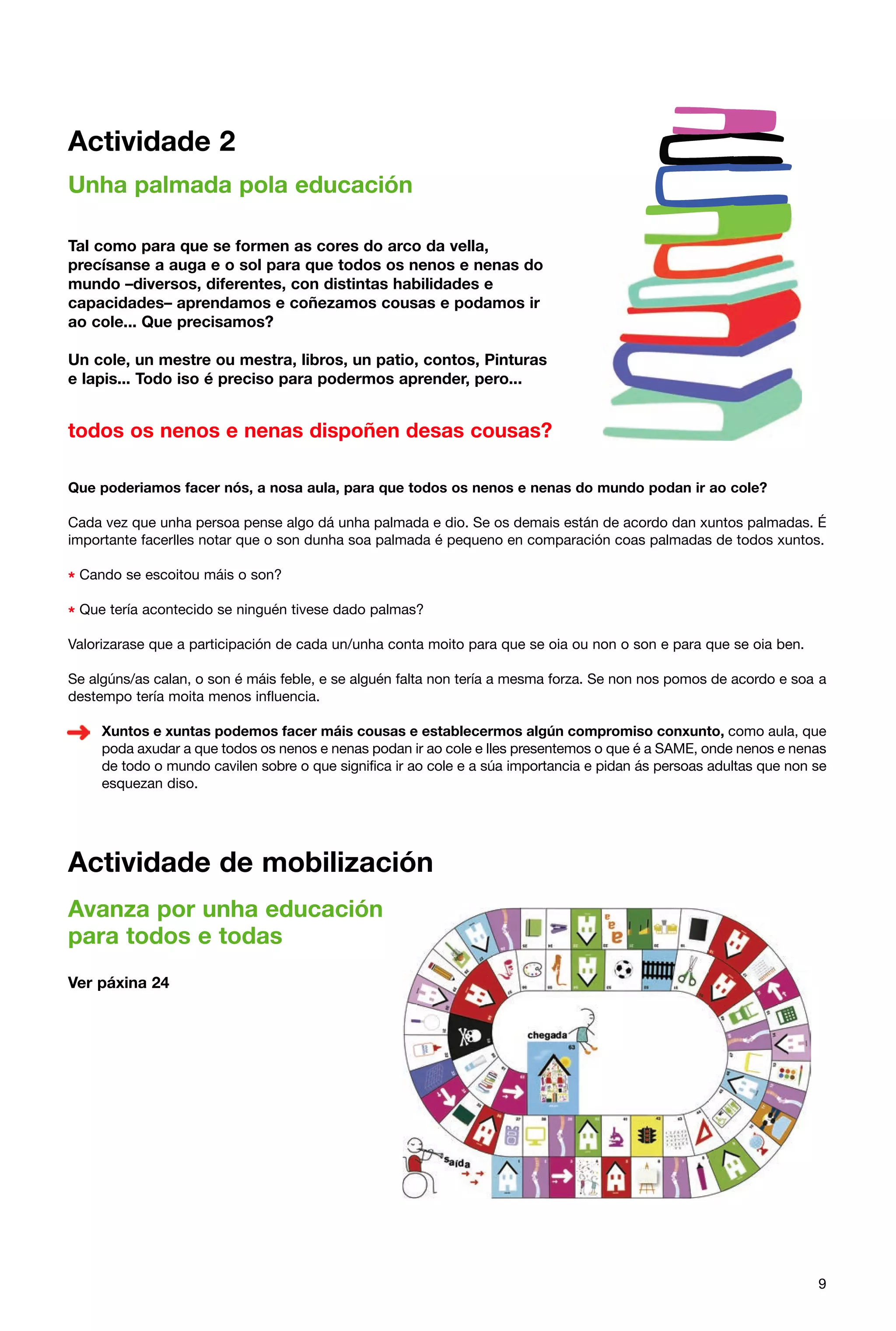 Actividade 2
Unha palmada pola educación
Tal como para que se formen as cores do arco da vella,
precísanse a auga e o sol para que todos os nenos e nenas do
mundo –diversos, diferentes, con distintas habilidades e
capacidades– aprendamos e coñezamos cousas e podamos ir
ao cole... Que precisamos?
Un cole, un mestre ou mestra, libros, un patio, contos, Pinturas
e lapis... Todo iso é preciso para podermos aprender, pero...

todos os nenos e nenas dispoñen desas cousas?
Que poderiamos facer nós, a nosa aula, para que todos os nenos e nenas do mundo podan ir ao cole?
Cada vez que unha persoa pense algo dá unha palmada e dio. Se os demais están de acordo dan xuntos palmadas. É
importante facerlles notar que o son dunha soa palmada é pequeno en comparación coas palmadas de todos xuntos.

* Cando se escoitou máis o son?
* Que tería acontecido se ninguén tivese dado palmas?
Valorizarase que a participación de cada un/unha conta moito para que se oia ou non o son e para que se oia ben.
Se algúns/as calan, o son é máis feble, e se alguén falta non tería a mesma forza. Se non nos pomos de acordo e soa a
destempo tería moita menos influencia.
Xuntos e xuntas podemos facer máis cousas e establecermos algún compromiso conxunto, como aula, que
poda axudar a que todos os nenos e nenas podan ir ao cole e lles presentemos o que é a SAME, onde nenos e nenas
de todo o mundo cavilen sobre o que significa ir ao cole e a súa importancia e pidan ás persoas adultas que non se
esquezan diso.

Actividade de mobilización
Avanza por unha educación
para todos e todas
Ver páxina 24

9

 