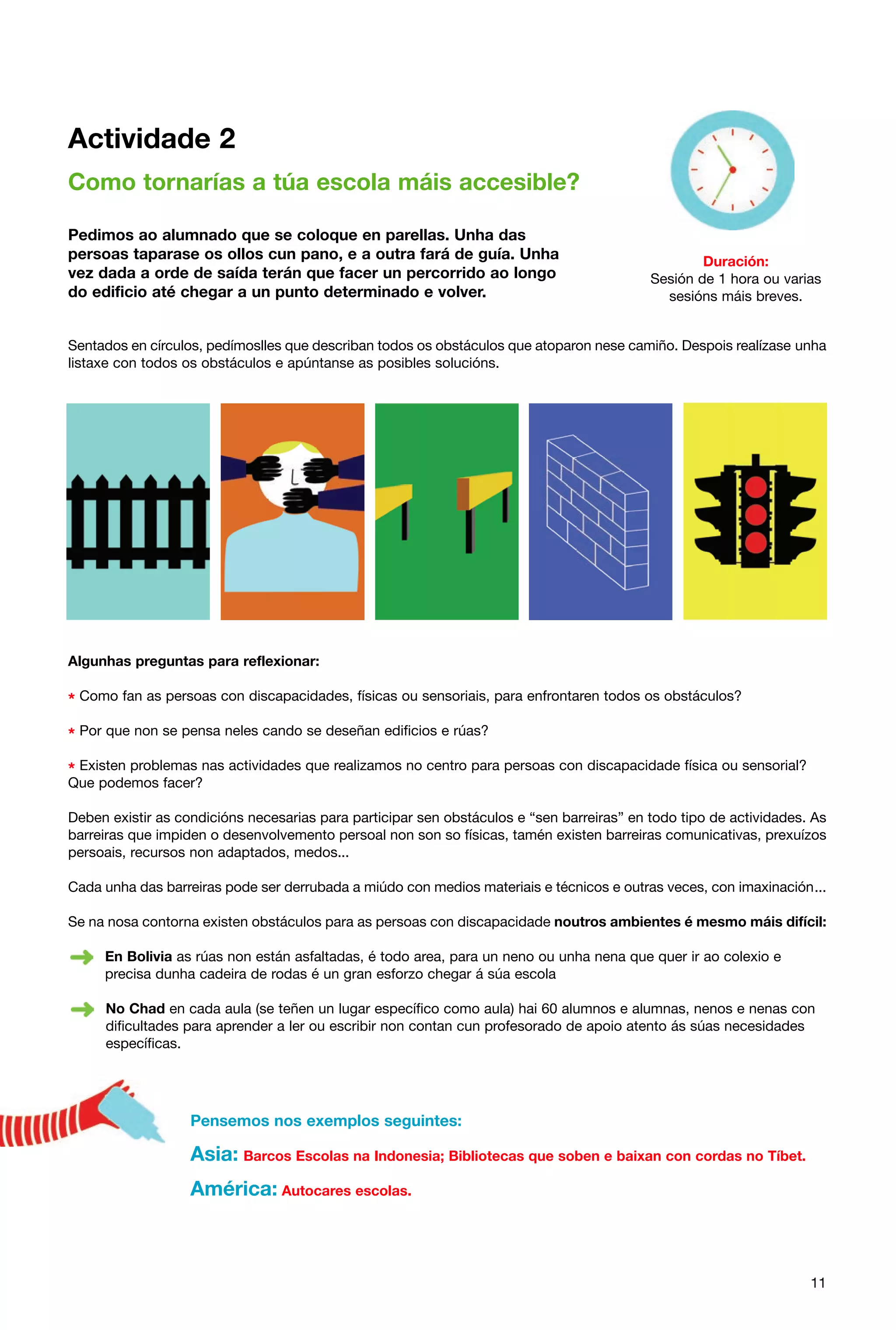Actividade 2
Como tornarías a túa escola máis accesible?
Pedimos ao alumnado que se coloque en parellas. Unha das
persoas taparase os ollos cun pano, e a outra fará de guía. Unha
vez dada a orde de saída terán que facer un percorrido ao longo
do edificio até chegar a un punto determinado e volver.

Duración:
Sesión de 1 hora ou varias
sesións máis breves.

Sentados en círculos, pedímoslles que describan todos os obstáculos que atoparon nese camiño. Despois realízase unha
listaxe con todos os obstáculos e apúntanse as posibles solucións.

Algunhas preguntas para reflexionar:

* Como fan as persoas con discapacidades, físicas ou sensoriais, para enfrontaren todos os obstáculos?
* Por que non se pensa neles cando se deseñan edificios e rúas?
* Existen problemas nas actividades que realizamos no centro para persoas con discapacidade física ou sensorial?
Que podemos facer?

Deben existir as condicións necesarias para participar sen obstáculos e “sen barreiras” en todo tipo de actividades. As
barreiras que impiden o desenvolvemento persoal non son so físicas, tamén existen barreiras comunicativas, prexuízos
persoais, recursos non adaptados, medos...
Cada unha das barreiras pode ser derrubada a miúdo con medios materiais e técnicos e outras veces, con imaxinación...
Se na nosa contorna existen obstáculos para as persoas con discapacidade noutros ambientes é mesmo máis difícil:
En Bolivia as rúas non están asfaltadas, é todo area, para un neno ou unha nena que quer ir ao colexio e
precisa dunha cadeira de rodas é un gran esforzo chegar á súa escola
No Chad en cada aula (se teñen un lugar específico como aula) hai 60 alumnos e alumnas, nenos e nenas con
dificultades para aprender a ler ou escribir non contan cun profesorado de apoio atento ás súas necesidades
específicas.

Pensemos nos exemplos seguintes:

Asia: Barcos Escolas na Indonesia; Bibliotecas que soben e baixan con cordas no Tíbet.
América: Autocares escolas.

11

 