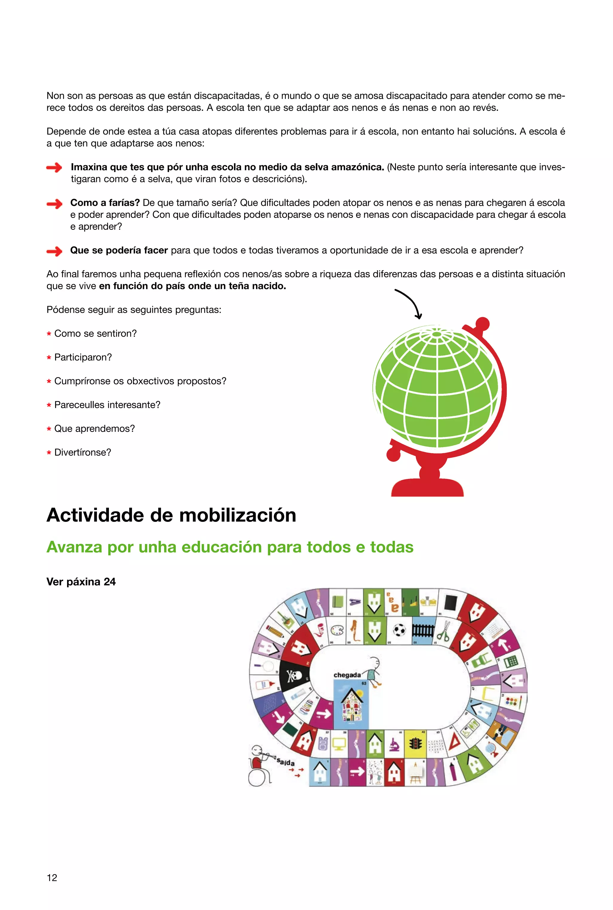 Non son as persoas as que están discapacitadas, é o mundo o que se amosa discapacitado para atender como se merece todos os dereitos das persoas. A escola ten que se adaptar aos nenos e ás nenas e non ao revés.
Depende de onde estea a túa casa atopas diferentes problemas para ir á escola, non entanto hai solucións. A escola é
a que ten que adaptarse aos nenos:
Imaxina que tes que pór unha escola no medio da selva amazónica. (Neste punto sería interesante que investigaran como é a selva, que viran fotos e descricións).
Como a farías? De que tamaño sería? Que dificultades poden atopar os nenos e as nenas para chegaren á escola
e poder aprender? Con que dificultades poden atoparse os nenos e nenas con discapacidade para chegar á escola
e aprender?
Que se podería facer para que todos e todas tiveramos a oportunidade de ir a esa escola e aprender?
Ao final faremos unha pequena reflexión cos nenos/as sobre a riqueza das diferenzas das persoas e a distinta situación
que se vive en función do país onde un teña nacido.
Pódense seguir as seguintes preguntas:

* Como se sentiron?
* Participaron?
* Cumpríronse os obxectivos propostos?
* Pareceulles interesante?
* Que aprendemos?
* Divertíronse?

Actividade de mobilización
Avanza por unha educación para todos e todas
Ver páxina 24

12

 