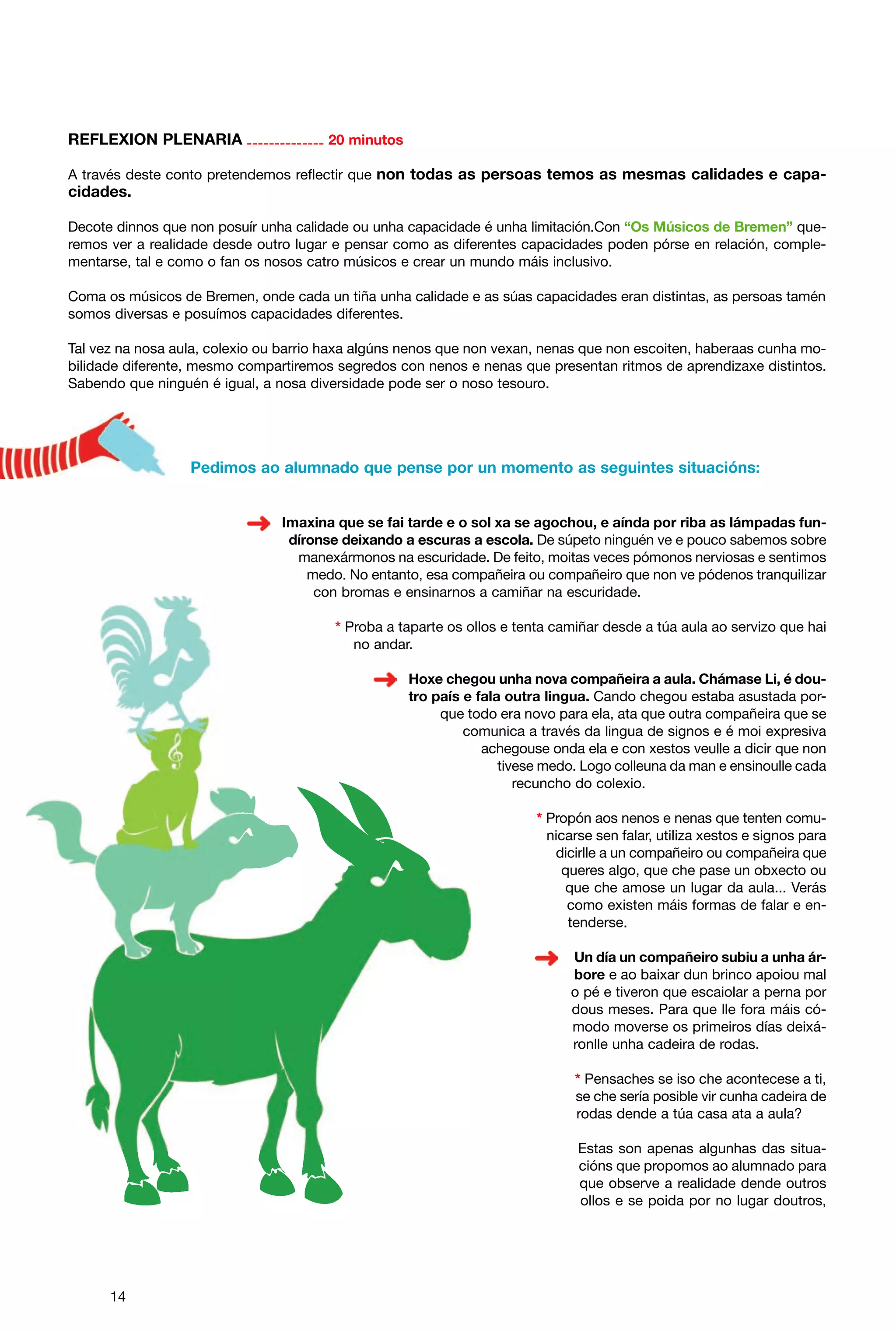 REFLEXION PLENARIA -------------- 20 minutos
A través deste conto pretendemos reflectir que non todas as persoas temos as mesmas calidades e capa-

cidades.
Decote dinnos que non posuír unha calidade ou unha capacidade é unha limitación.Con “Os Músicos de Bremen” queremos ver a realidade desde outro lugar e pensar como as diferentes capacidades poden pórse en relación, complementarse, tal e como o fan os nosos catro músicos e crear un mundo máis inclusivo.
Coma os músicos de Bremen, onde cada un tiña unha calidade e as súas capacidades eran distintas, as persoas tamén
somos diversas e posuímos capacidades diferentes.
Tal vez na nosa aula, colexio ou barrio haxa algúns nenos que non vexan, nenas que non escoiten, haberaas cunha mobilidade diferente, mesmo compartiremos segredos con nenos e nenas que presentan ritmos de aprendizaxe distintos.
Sabendo que ninguén é igual, a nosa diversidade pode ser o noso tesouro.

Pedimos ao alumnado que pense por un momento as seguintes situacións:

Imaxina que se fai tarde e o sol xa se agochou, e aínda por riba as lámpadas fundíronse deixando a escuras a escola. De súpeto ninguén ve e pouco sabemos sobre
manexármonos na escuridade. De feito, moitas veces pómonos nerviosas e sentimos
medo. No entanto, esa compañeira ou compañeiro que non ve pódenos tranquilizar
con bromas e ensinarnos a camiñar na escuridade.
* Proba a taparte os ollos e tenta camiñar desde a túa aula ao servizo que hai
no andar.
Hoxe chegou unha nova compañeira a aula. Chámase Li, é doutro país e fala outra lingua. Cando chegou estaba asustada porque todo era novo para ela, ata que outra compañeira que se
comunica a través da lingua de signos e é moi expresiva
achegouse onda ela e con xestos veulle a dicir que non
tivese medo. Logo colleuna da man e ensinoulle cada
recuncho do colexio.
* Propón aos nenos e nenas que tenten comunicarse sen falar, utiliza xestos e signos para
dicirlle a un compañeiro ou compañeira que
queres algo, que che pase un obxecto ou
que che amose un lugar da aula... Verás
como existen máis formas de falar e entenderse.
Un día un compañeiro subiu a unha árbore e ao baixar dun brinco apoiou mal
o pé e tiveron que escaiolar a perna por
dous meses. Para que lle fora máis cómodo moverse os primeiros días deixáronlle unha cadeira de rodas.
* Pensaches se iso che acontecese a ti,
se che sería posible vir cunha cadeira de
rodas dende a túa casa ata a aula?
Estas son apenas algunhas das situacións que propomos ao alumnado para
que observe a realidade dende outros
ollos e se poida por no lugar doutros,

14

 