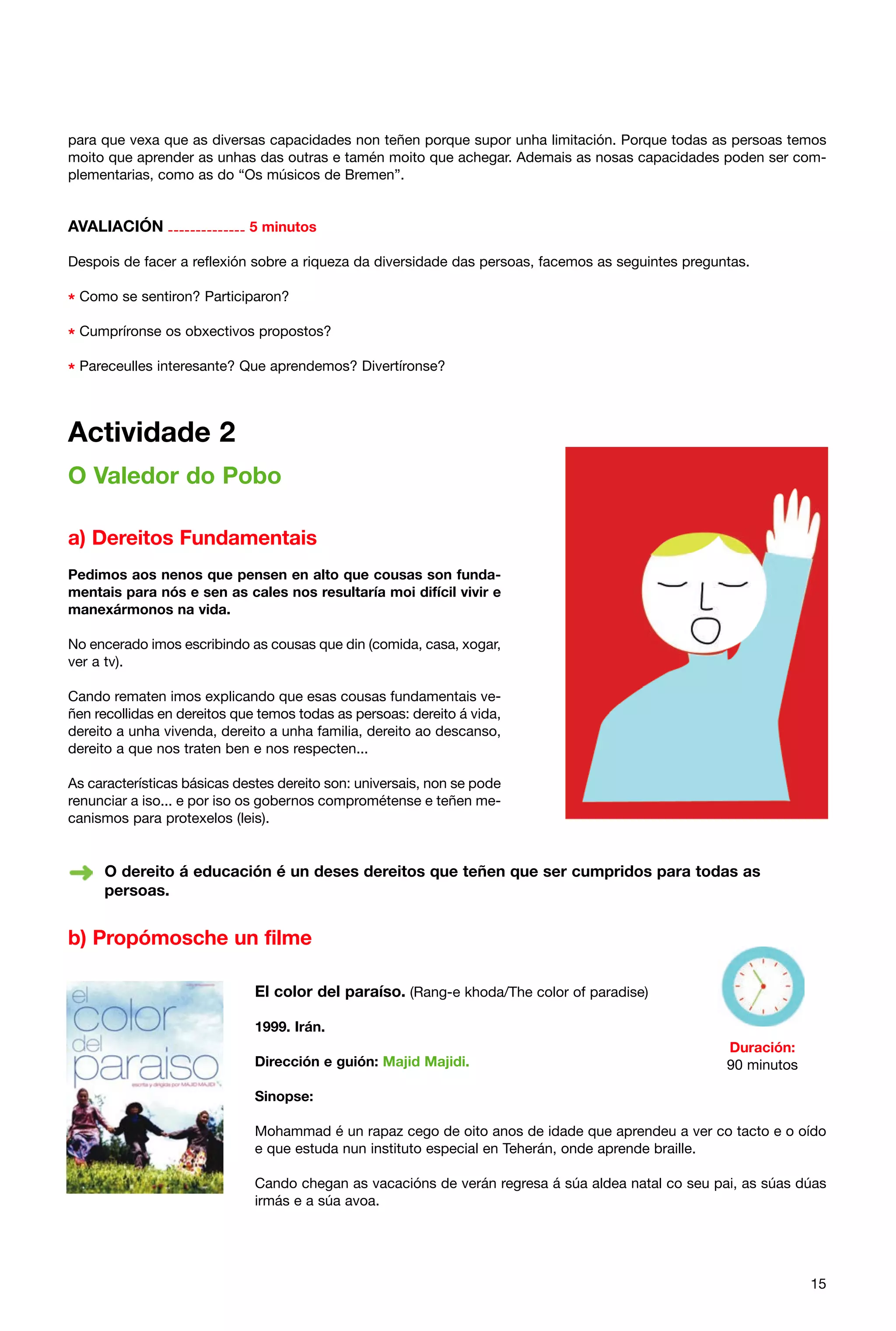 para que vexa que as diversas capacidades non teñen porque supor unha limitación. Porque todas as persoas temos
moito que aprender as unhas das outras e tamén moito que achegar. Ademais as nosas capacidades poden ser complementarias, como as do “Os músicos de Bremen”.

AVALIACIÓN -------------- 5 minutos
Despois de facer a reflexión sobre a riqueza da diversidade das persoas, facemos as seguintes preguntas.

* Como se sentiron? Participaron?
* Cumpríronse os obxectivos propostos?
* Pareceulles interesante? Que aprendemos? Divertíronse?

Actividade 2
O Valedor do Pobo
a) Dereitos Fundamentais
Pedimos aos nenos que pensen en alto que cousas son fundamentais para nós e sen as cales nos resultaría moi difícil vivir e
manexármonos na vida.
No encerado imos escribindo as cousas que din (comida, casa, xogar,
ver a tv).
Cando rematen imos explicando que esas cousas fundamentais veñen recollidas en dereitos que temos todas as persoas: dereito á vida,
dereito a unha vivenda, dereito a unha familia, dereito ao descanso,
dereito a que nos traten ben e nos respecten...
As características básicas destes dereito son: universais, non se pode
renunciar a iso... e por iso os gobernos comprométense e teñen mecanismos para protexelos (leis).

O dereito á educación é un deses dereitos que teñen que ser cumpridos para todas as
persoas.

b) Propómosche un filme
El color del paraíso. (Rang-e khoda/The color of paradise)
1999. Irán.
Dirección e guión: Majid Majidi.

Duración:
90 minutos

Sinopse:
Mohammad é un rapaz cego de oito anos de idade que aprendeu a ver co tacto e o oído
e que estuda nun instituto especial en Teherán, onde aprende braille.
Cando chegan as vacacións de verán regresa á súa aldea natal co seu pai, as súas dúas
irmás e a súa avoa.

15

 