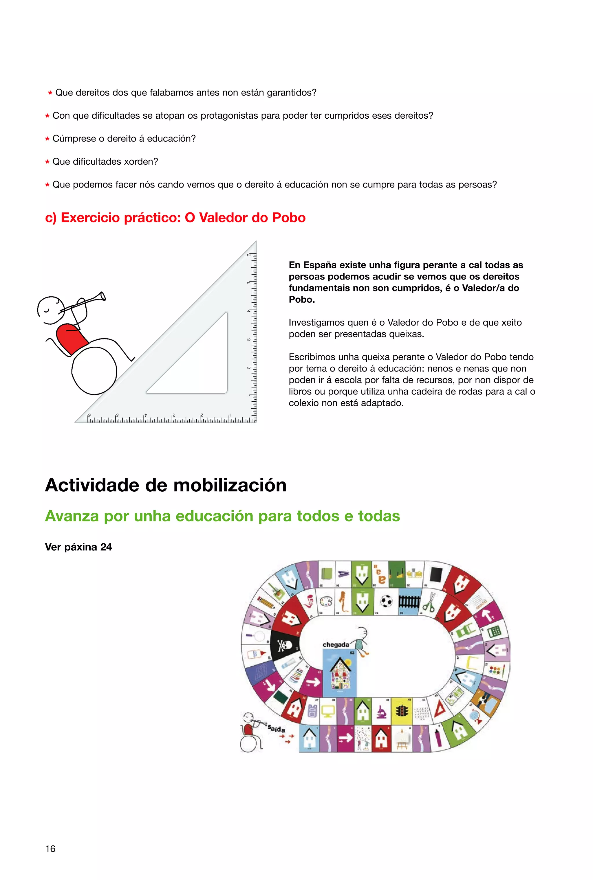 * Que dereitos dos que falabamos antes non están garantidos?
* Con que dificultades se atopan os protagonistas para poder ter cumpridos eses dereitos?
* Cúmprese o dereito á educación?
* Que dificultades xorden?
* Que podemos facer nós cando vemos que o dereito á educación non se cumpre para todas as persoas?

c) Exercicio práctico: O Valedor do Pobo

En España existe unha figura perante a cal todas as
persoas podemos acudir se vemos que os dereitos
fundamentais non son cumpridos, é o Valedor/a do
Pobo.
Investigamos quen é o Valedor do Pobo e de que xeito
poden ser presentadas queixas.
Escribimos unha queixa perante o Valedor do Pobo tendo
por tema o dereito á educación: nenos e nenas que non
poden ir á escola por falta de recursos, por non dispor de
libros ou porque utiliza unha cadeira de rodas para a cal o
colexio non está adaptado.

Actividade de mobilización
Avanza por unha educación para todos e todas
Ver páxina 24

16

 
