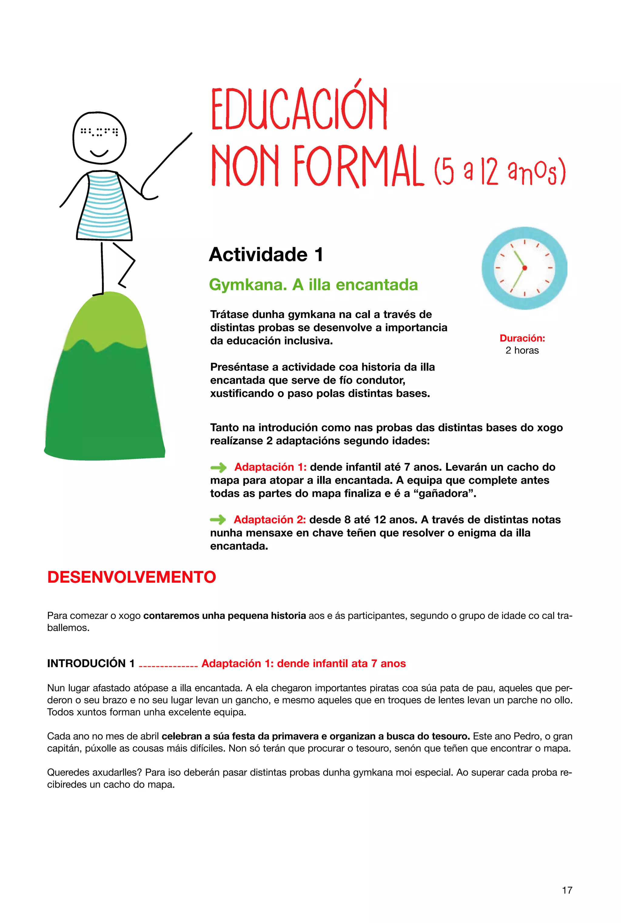 Actividade 1
Gymkana. A illa encantada
Trátase dunha gymkana na cal a través de
distintas probas se desenvolve a importancia
da educación inclusiva.

Duración:
2 horas

Preséntase a actividade coa historia da illa
encantada que serve de fío condutor,
xustificando o paso polas distintas bases.
Tanto na introdución como nas probas das distintas bases do xogo
realízanse 2 adaptacións segundo idades:
Adaptación 1: dende infantil até 7 anos. Levarán un cacho do
mapa para atopar a illa encantada. A equipa que complete antes
todas as partes do mapa finaliza e é a “gañadora”.
Adaptación 2: desde 8 até 12 anos. A través de distintas notas
nunha mensaxe en chave teñen que resolver o enigma da illa
encantada.

DESENVOLVEMENTO
Para comezar o xogo contaremos unha pequena historia aos e ás participantes, segundo o grupo de idade co cal traballemos.

INTRODUCIÓN 1 -------------- Adaptación 1: dende infantil ata 7 anos
Nun lugar afastado atópase a illa encantada. A ela chegaron importantes piratas coa súa pata de pau, aqueles que perderon o seu brazo e no seu lugar levan un gancho, e mesmo aqueles que en troques de lentes levan un parche no ollo.
Todos xuntos forman unha excelente equipa.
Cada ano no mes de abril celebran a súa festa da primavera e organizan a busca do tesouro. Este ano Pedro, o gran
capitán, púxolle as cousas máis difíciles. Non só terán que procurar o tesouro, senón que teñen que encontrar o mapa.
Queredes axudarlles? Para iso deberán pasar distintas probas dunha gymkana moi especial. Ao superar cada proba recibiredes un cacho do mapa.

17

 