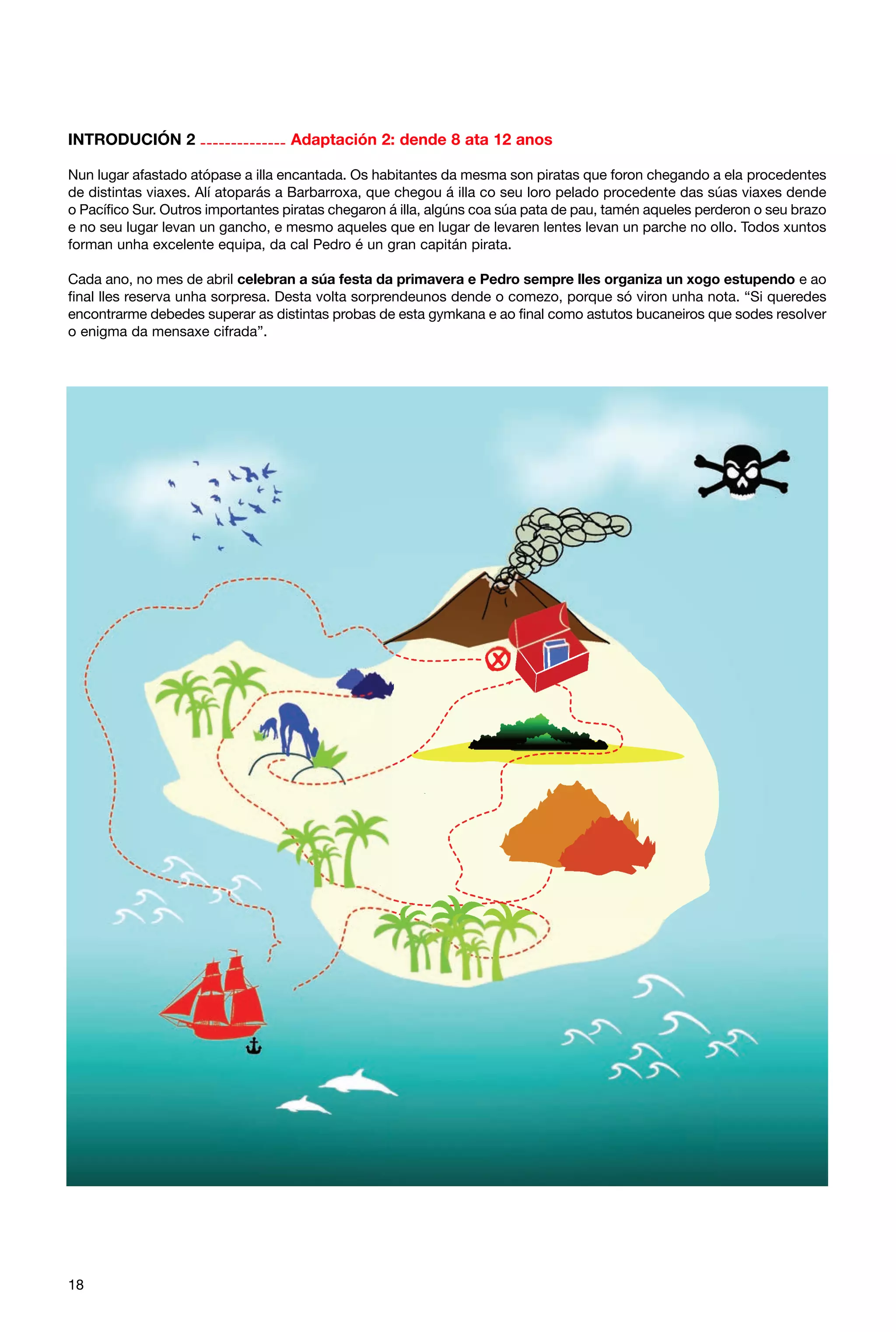 INTRODUCIÓN 2 -------------- Adaptación 2: dende 8 ata 12 anos
Nun lugar afastado atópase a illa encantada. Os habitantes da mesma son piratas que foron chegando a ela procedentes
de distintas viaxes. Alí atoparás a Barbarroxa, que chegou á illa co seu loro pelado procedente das súas viaxes dende
o Pacífico Sur. Outros importantes piratas chegaron á illa, algúns coa súa pata de pau, tamén aqueles perderon o seu brazo
e no seu lugar levan un gancho, e mesmo aqueles que en lugar de levaren lentes levan un parche no ollo. Todos xuntos
forman unha excelente equipa, da cal Pedro é un gran capitán pirata.
Cada ano, no mes de abril celebran a súa festa da primavera e Pedro sempre lles organiza un xogo estupendo e ao
final lles reserva unha sorpresa. Desta volta sorprendeunos dende o comezo, porque só viron unha nota. “Si queredes
encontrarme debedes superar as distintas probas de esta gymkana e ao final como astutos bucaneiros que sodes resolver
o enigma da mensaxe cifrada”.

18

 