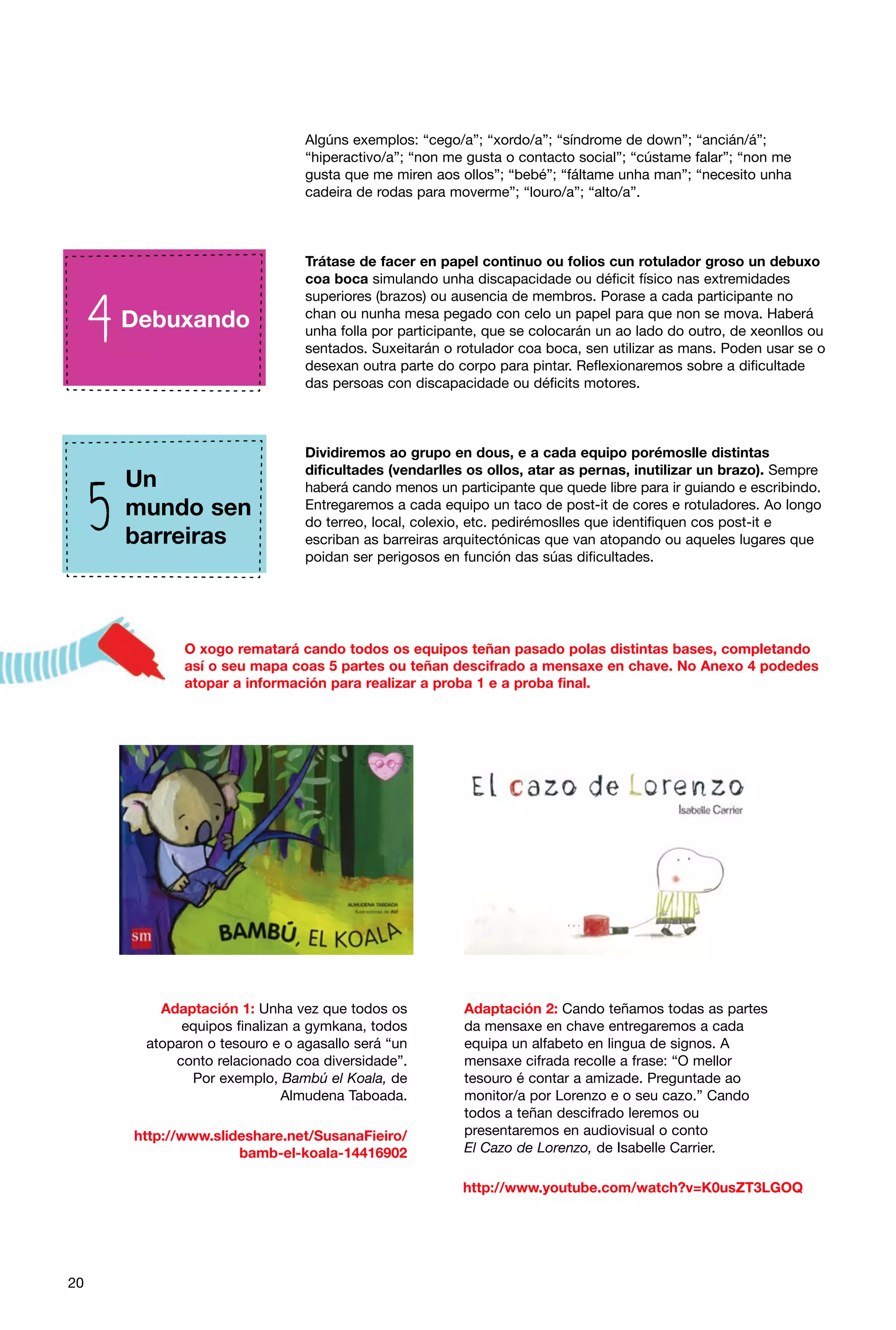 Algúns exemplos: “cego/a”; “xordo/a”; “síndrome de down”; “ancián/á”;
“hiperactivo/a”; “non me gusta o contacto social”; “cústame falar”; “non me
gusta que me miren aos ollos”; “bebé”; “fáltame unha man”; “necesito unha
cadeira de rodas para moverme”; “louro/a”; “alto/a”.

Debuxando

Trátase de facer en papel continuo ou folios cun rotulador groso un debuxo
coa boca simulando unha discapacidade ou déficit físico nas extremidades
superiores (brazos) ou ausencia de membros. Porase a cada participante no
chan ou nunha mesa pegado con celo un papel para que non se mova. Haberá
unha folla por participante, que se colocarán un ao lado do outro, de xeonllos ou
sentados. Suxeitarán o rotulador coa boca, sen utilizar as mans. Poden usar se o
desexan outra parte do corpo para pintar. Reflexionaremos sobre a dificultade
das persoas con discapacidade ou déficits motores.

Un
mundo sen
barreiras

Dividiremos ao grupo en dous, e a cada equipo porémoslle distintas
dificultades (vendarlles os ollos, atar as pernas, inutilizar un brazo). Sempre
haberá cando menos un participante que quede libre para ir guiando e escribindo.
Entregaremos a cada equipo un taco de post-it de cores e rotuladores. Ao longo
do terreo, local, colexio, etc. pedirémoslles que identifiquen cos post-it e
escriban as barreiras arquitectónicas que van atopando ou aqueles lugares que
poidan ser perigosos en función das súas dificultades.

O xogo rematará cando todos os equipos teñan pasado polas distintas bases, completando
así o seu mapa coas 5 partes ou teñan descifrado a mensaxe en chave. No Anexo 4 podedes
atopar a información para realizar a proba 1 e a proba final.

Adaptación 1: Unha vez que todos os
equipos finalizan a gymkana, todos
atoparon o tesouro e o agasallo será “un
conto relacionado coa diversidade”.
Por exemplo, Bambú el Koala, de
Almudena Taboada.
http://www.slideshare.net/SusanaFieiro/
bamb-el-koala-14416902

Adaptación 2: Cando teñamos todas as partes
da mensaxe en chave entregaremos a cada
equipa un alfabeto en lingua de signos. A
mensaxe cifrada recolle a frase: “O mellor
tesouro é contar a amizade. Preguntade ao
monitor/a por Lorenzo e o seu cazo.” Cando
todos a teñan descifrado leremos ou
presentaremos en audiovisual o conto
El Cazo de Lorenzo, de Isabelle Carrier.
http://www.youtube.com/watch?v=K0usZT3LGOQ

20

 