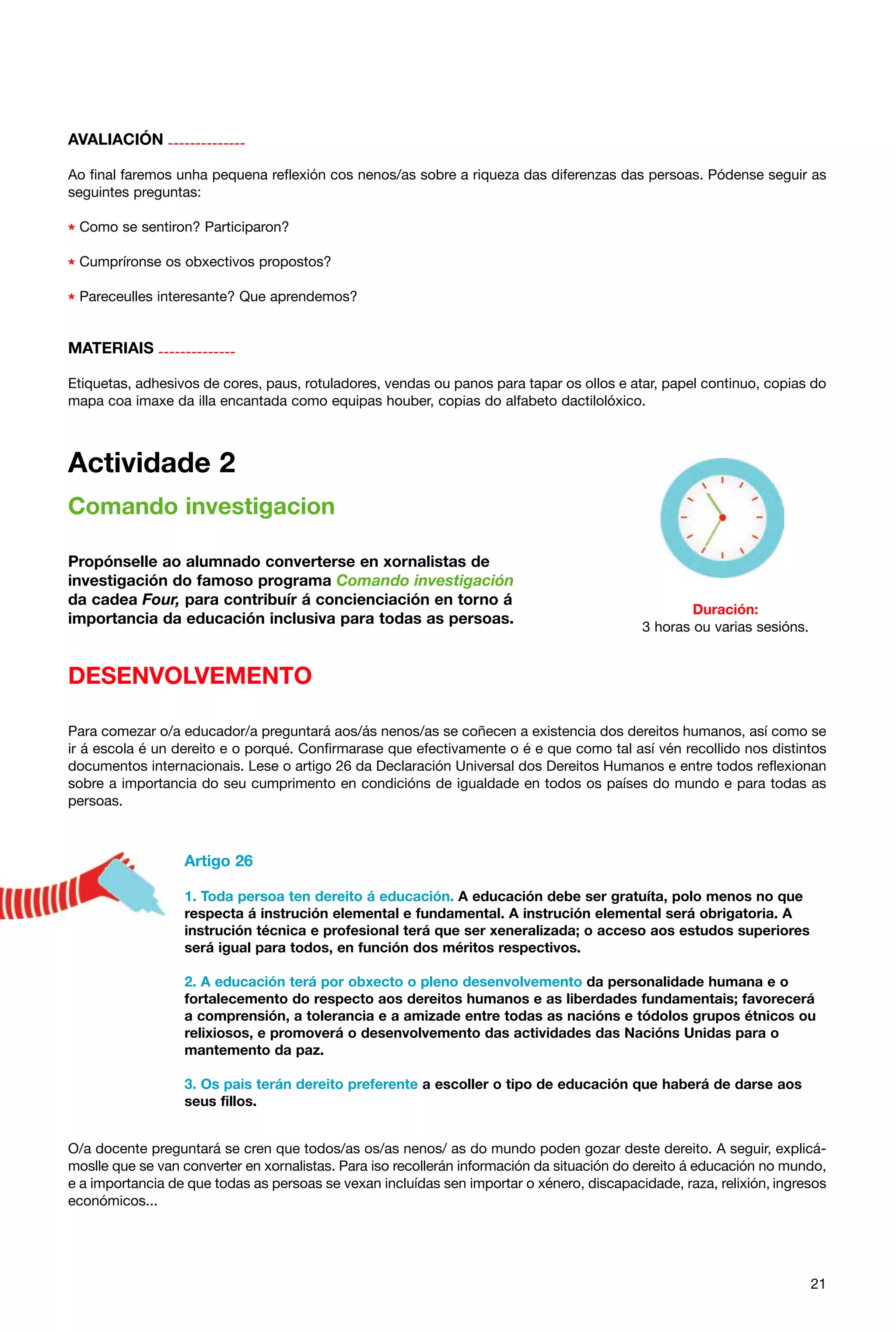 AVALIACIÓN -------------Ao final faremos unha pequena reflexión cos nenos/as sobre a riqueza das diferenzas das persoas. Pódense seguir as
seguintes preguntas:

* Como se sentiron? Participaron?
* Cumpríronse os obxectivos propostos?
* Pareceulles interesante? Que aprendemos?
MATERIAIS -------------Etiquetas, adhesivos de cores, paus, rotuladores, vendas ou panos para tapar os ollos e atar, papel continuo, copias do
mapa coa imaxe da illa encantada como equipas houber, copias do alfabeto dactilolóxico.

Actividade 2
Comando investigacion
Propónselle ao alumnado converterse en xornalistas de
investigación do famoso programa Comando investigación
da cadea Four, para contribuír á concienciación en torno á
importancia da educación inclusiva para todas as persoas.

Duración:
3 horas ou varias sesións.

DESENVOLVEMENTO
Para comezar o/a educador/a preguntará aos/ás nenos/as se coñecen a existencia dos dereitos humanos, así como se
ir á escola é un dereito e o porqué. Confirmarase que efectivamente o é e que como tal así vén recollido nos distintos
documentos internacionais. Lese o artigo 26 da Declaración Universal dos Dereitos Humanos e entre todos reflexionan
sobre a importancia do seu cumprimento en condicións de igualdade en todos os países do mundo e para todas as
persoas.

Artigo 26
1. Toda persoa ten dereito á educación. A educación debe ser gratuíta, polo menos no que
respecta á instrución elemental e fundamental. A instrución elemental será obrigatoria. A
instrución técnica e profesional terá que ser xeneralizada; o acceso aos estudos superiores
será igual para todos, en función dos méritos respectivos.
2. A educación terá por obxecto o pleno desenvolvemento da personalidade humana e o
fortalecemento do respecto aos dereitos humanos e as liberdades fundamentais; favorecerá
a comprensión, a tolerancia e a amizade entre todas as nacións e tódolos grupos étnicos ou
relixiosos, e promoverá o desenvolvemento das actividades das Nacións Unidas para o
mantemento da paz.
3. Os pais terán dereito preferente a escoller o tipo de educación que haberá de darse aos
seus fillos.
O/a docente preguntará se cren que todos/as os/as nenos/ as do mundo poden gozar deste dereito. A seguir, explicámoslle que se van converter en xornalistas. Para iso recollerán información da situación do dereito á educación no mundo,
e a importancia de que todas as persoas se vexan incluídas sen importar o xénero, discapacidade, raza, relixión, ingresos
económicos...

21

 