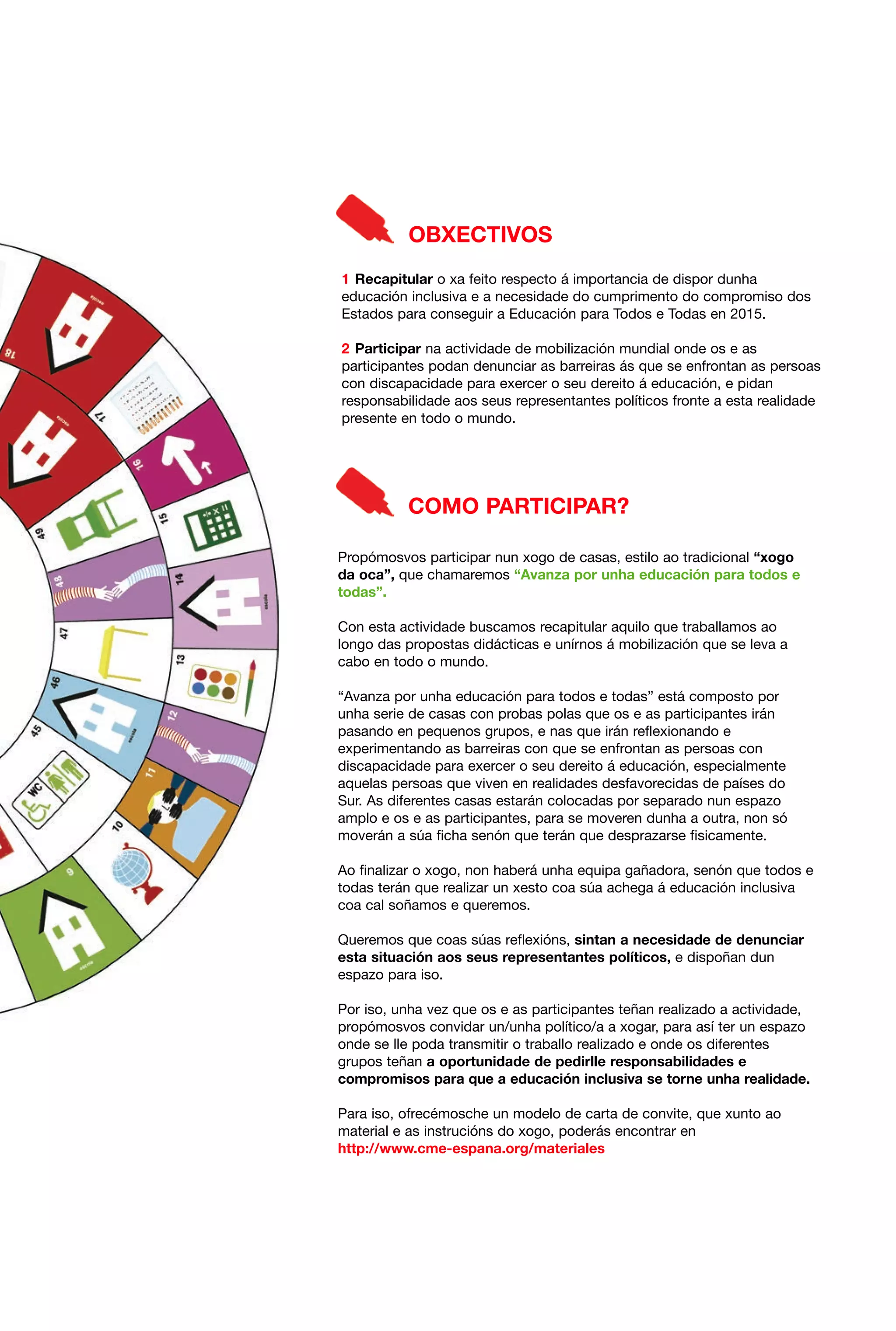 OBXECTIVOS
1 Recapitular o xa feito respecto á importancia de dispor dunha
educación inclusiva e a necesidade do cumprimento do compromiso dos
Estados para conseguir a Educación para Todos e Todas en 2015.
2 Participar na actividade de mobilización mundial onde os e as
participantes podan denunciar as barreiras ás que se enfrontan as persoas
con discapacidade para exercer o seu dereito á educación, e pidan
responsabilidade aos seus representantes políticos fronte a esta realidade
presente en todo o mundo.

COMO PARTICIPAR?
Propómosvos participar nun xogo de casas, estilo ao tradicional “xogo
da oca”, que chamaremos “Avanza por unha educación para todos e
todas”.
Con esta actividade buscamos recapitular aquilo que traballamos ao
longo das propostas didácticas e unírnos á mobilización que se leva a
cabo en todo o mundo.
“Avanza por unha educación para todos e todas” está composto por
unha serie de casas con probas polas que os e as participantes irán
pasando en pequenos grupos, e nas que irán reflexionando e
experimentando as barreiras con que se enfrontan as persoas con
discapacidade para exercer o seu dereito á educación, especialmente
aquelas persoas que viven en realidades desfavorecidas de países do
Sur. As diferentes casas estarán colocadas por separado nun espazo
amplo e os e as participantes, para se moveren dunha a outra, non só
moverán a súa ficha senón que terán que desprazarse fisicamente.
Ao finalizar o xogo, non haberá unha equipa gañadora, senón que todos e
todas terán que realizar un xesto coa súa achega á educación inclusiva
coa cal soñamos e queremos.
Queremos que coas súas reflexións, sintan a necesidade de denunciar
esta situación aos seus representantes políticos, e dispoñan dun
espazo para iso.
Por iso, unha vez que os e as participantes teñan realizado a actividade,
propómosvos convidar un/unha político/a a xogar, para así ter un espazo
onde se lle poda transmitir o traballo realizado e onde os diferentes
grupos teñan a oportunidade de pedirlle responsabilidades e
compromisos para que a educación inclusiva se torne unha realidade.
Para iso, ofrecémosche un modelo de carta de convite, que xunto ao
material e as instrucións do xogo, poderás encontrar en
http://www.cme-espana.org/materiales

 