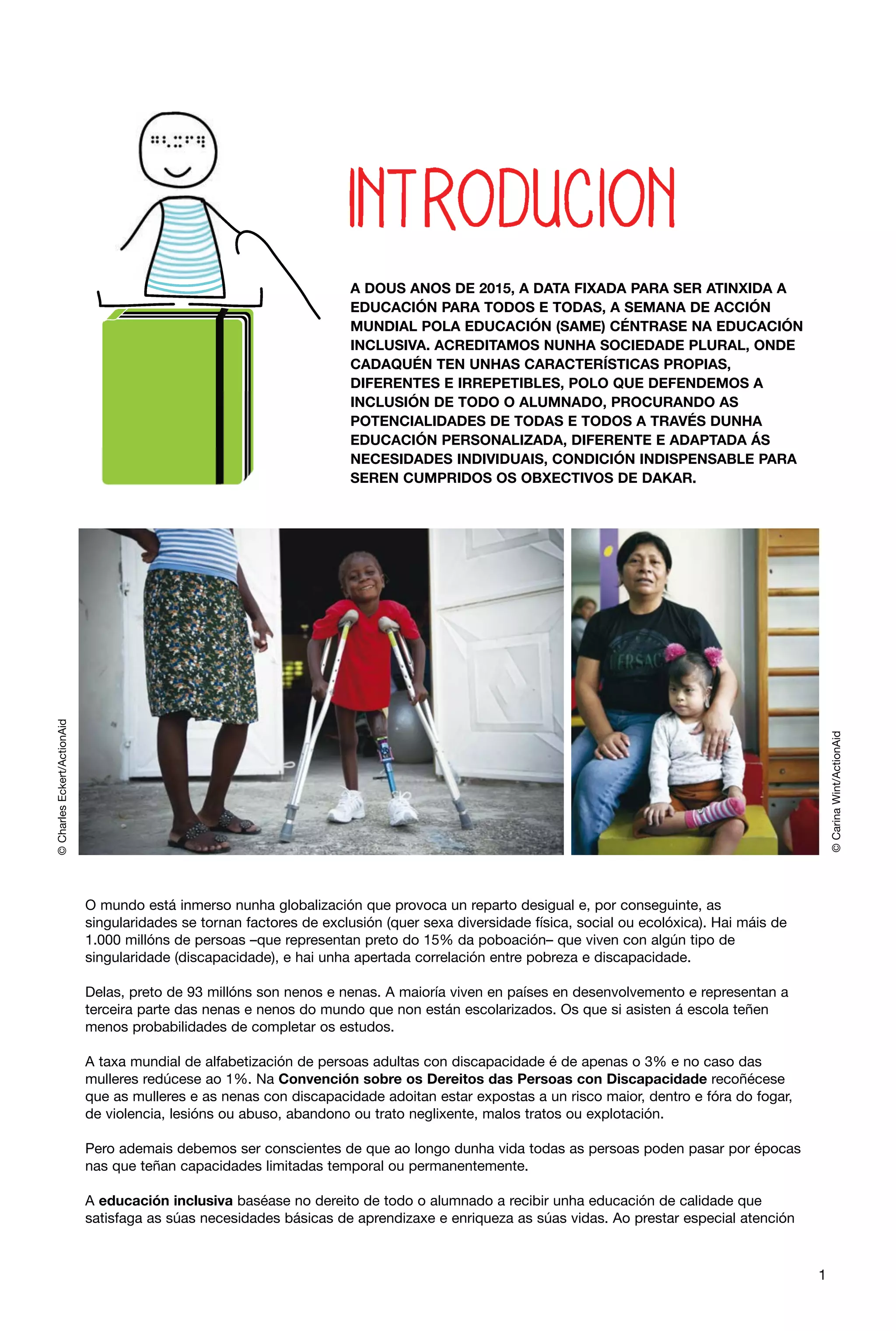 © Carina Wint/ActionAid

© Charles Eckert/ActionAid

A DOUS ANOS DE 2015, A DATA FIXADA PARA SER ATINXIDA A
EDUCACIÓN PARA TODOS E TODAS, A SEMANA DE ACCIÓN
MUNDIAL POLA EDUCACIÓN (SAME) CÉNTRASE NA EDUCACIÓN
INCLUSIVA. ACREDITAMOS NUNHA SOCIEDADE PLURAL, ONDE
CADAQUÉN TEN UNHAS CARACTERÍSTICAS PROPIAS,
DIFERENTES E IRREPETIBLES, POLO QUE DEFENDEMOS A
INCLUSIÓN DE TODO O ALUMNADO, PROCURANDO AS
POTENCIALIDADES DE TODAS E TODOS A TRAVÉS DUNHA
EDUCACIÓN PERSONALIZADA, DIFERENTE E ADAPTADA ÁS
NECESIDADES INDIVIDUAIS, CONDICIÓN INDISPENSABLE PARA
SEREN CUMPRIDOS OS OBXECTIVOS DE DAKAR.

O mundo está inmerso nunha globalización que provoca un reparto desigual e, por conseguinte, as
singularidades se tornan factores de exclusión (quer sexa diversidade física, social ou ecolóxica). Hai máis de
1.000 millóns de persoas –que representan preto do 15% da poboación– que viven con algún tipo de
singularidade (discapacidade), e hai unha apertada correlación entre pobreza e discapacidade.
Delas, preto de 93 millóns son nenos e nenas. A maioría viven en países en desenvolvemento e representan a
terceira parte das nenas e nenos do mundo que non están escolarizados. Os que si asisten á escola teñen
menos probabilidades de completar os estudos.
A taxa mundial de alfabetización de persoas adultas con discapacidade é de apenas o 3% e no caso das
mulleres redúcese ao 1%. Na Convención sobre os Dereitos das Persoas con Discapacidade recoñécese
que as mulleres e as nenas con discapacidade adoitan estar expostas a un risco maior, dentro e fóra do fogar,
de violencia, lesións ou abuso, abandono ou trato neglixente, malos tratos ou explotación.
Pero ademais debemos ser conscientes de que ao longo dunha vida todas as persoas poden pasar por épocas
nas que teñan capacidades limitadas temporal ou permanentemente.
A educación inclusiva baséase no dereito de todo o alumnado a recibir unha educación de calidade que
satisfaga as súas necesidades básicas de aprendizaxe e enriqueza as súas vidas. Ao prestar especial atención

1

 
