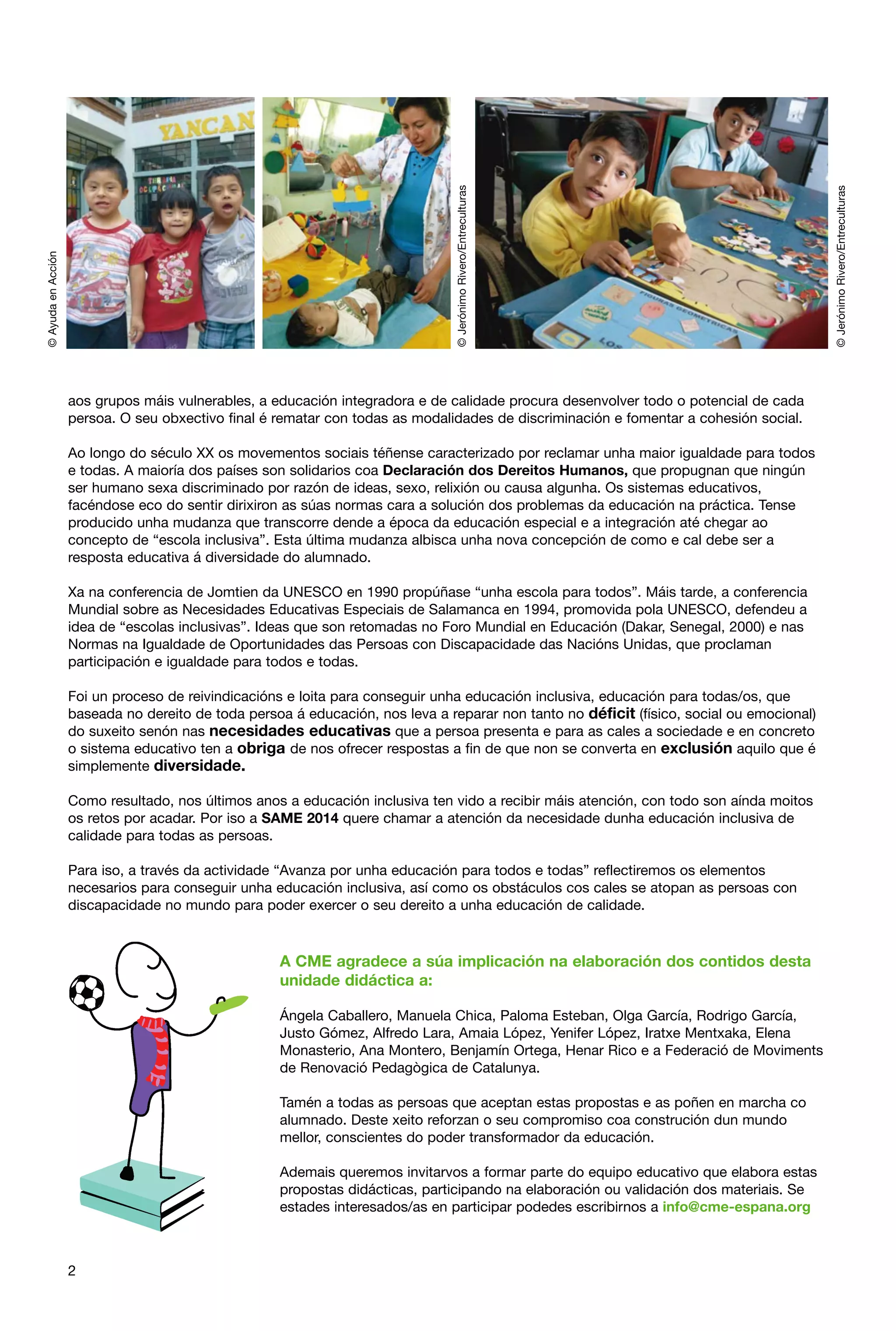 Ao longo do século XX os movementos sociais téñense caracterizado por reclamar unha maior igualdade para todos
e todas. A maioría dos países son solidarios coa Declaración dos Dereitos Humanos, que propugnan que ningún
ser humano sexa discriminado por razón de ideas, sexo, relixión ou causa algunha. Os sistemas educativos,
facéndose eco do sentir dirixiron as súas normas cara a solución dos problemas da educación na práctica. Tense
producido unha mudanza que transcorre dende a época da educación especial e a integración até chegar ao
concepto de “escola inclusiva”. Esta última mudanza albisca unha nova concepción de como e cal debe ser a
resposta educativa á diversidade do alumnado.
Xa na conferencia de Jomtien da UNESCO en 1990 propúñase “unha escola para todos”. Máis tarde, a conferencia
Mundial sobre as Necesidades Educativas Especiais de Salamanca en 1994, promovida pola UNESCO, defendeu a
idea de “escolas inclusivas”. Ideas que son retomadas no Foro Mundial en Educación (Dakar, Senegal, 2000) e nas
Normas na Igualdade de Oportunidades das Persoas con Discapacidade das Nacións Unidas, que proclaman
participación e igualdade para todos e todas.
Foi un proceso de reivindicacións e loita para conseguir unha educación inclusiva, educación para todas/os, que
baseada no dereito de toda persoa á educación, nos leva a reparar non tanto no déficit (físico, social ou emocional)
do suxeito senón nas necesidades educativas que a persoa presenta e para as cales a sociedade e en concreto
o sistema educativo ten a obriga de nos ofrecer respostas a fin de que non se converta en exclusión aquilo que é
simplemente diversidade.
Como resultado, nos últimos anos a educación inclusiva ten vido a recibir máis atención, con todo son aínda moitos
os retos por acadar. Por iso a SAME 2014 quere chamar a atención da necesidade dunha educación inclusiva de
calidade para todas as persoas.
Para iso, a través da actividade “Avanza por unha educación para todos e todas” reflectiremos os elementos
necesarios para conseguir unha educación inclusiva, así como os obstáculos cos cales se atopan as persoas con
discapacidade no mundo para poder exercer o seu dereito a unha educación de calidade.

A CME agradece a súa implicación na elaboración dos contidos desta
unidade didáctica a:
Ángela Caballero, Manuela Chica, Paloma Esteban, Olga García, Rodrigo García,
Justo Gómez, Alfredo Lara, Amaia López, Yenifer López, Iratxe Mentxaka, Elena
Monasterio, Ana Montero, Benjamín Ortega, Henar Rico e a Federació de Moviments
de Renovació Pedagògica de Catalunya.
Tamén a todas as persoas que aceptan estas propostas e as poñen en marcha co
alumnado. Deste xeito reforzan o seu compromiso coa construción dun mundo
mellor, conscientes do poder transformador da educación.
Ademais queremos invitarvos a formar parte do equipo educativo que elabora estas
propostas didácticas, participando na elaboración ou validación dos materiais. Se
estades interesados/as en participar podedes escribirnos a info@cme-espana.org

2

© Jerónimo Rivero/Entreculturas

© Jerónimo Rivero/Entreculturas

© Ayuda en Acción

aos grupos máis vulnerables, a educación integradora e de calidade procura desenvolver todo o potencial de cada
persoa. O seu obxectivo final é rematar con todas as modalidades de discriminación e fomentar a cohesión social.

 