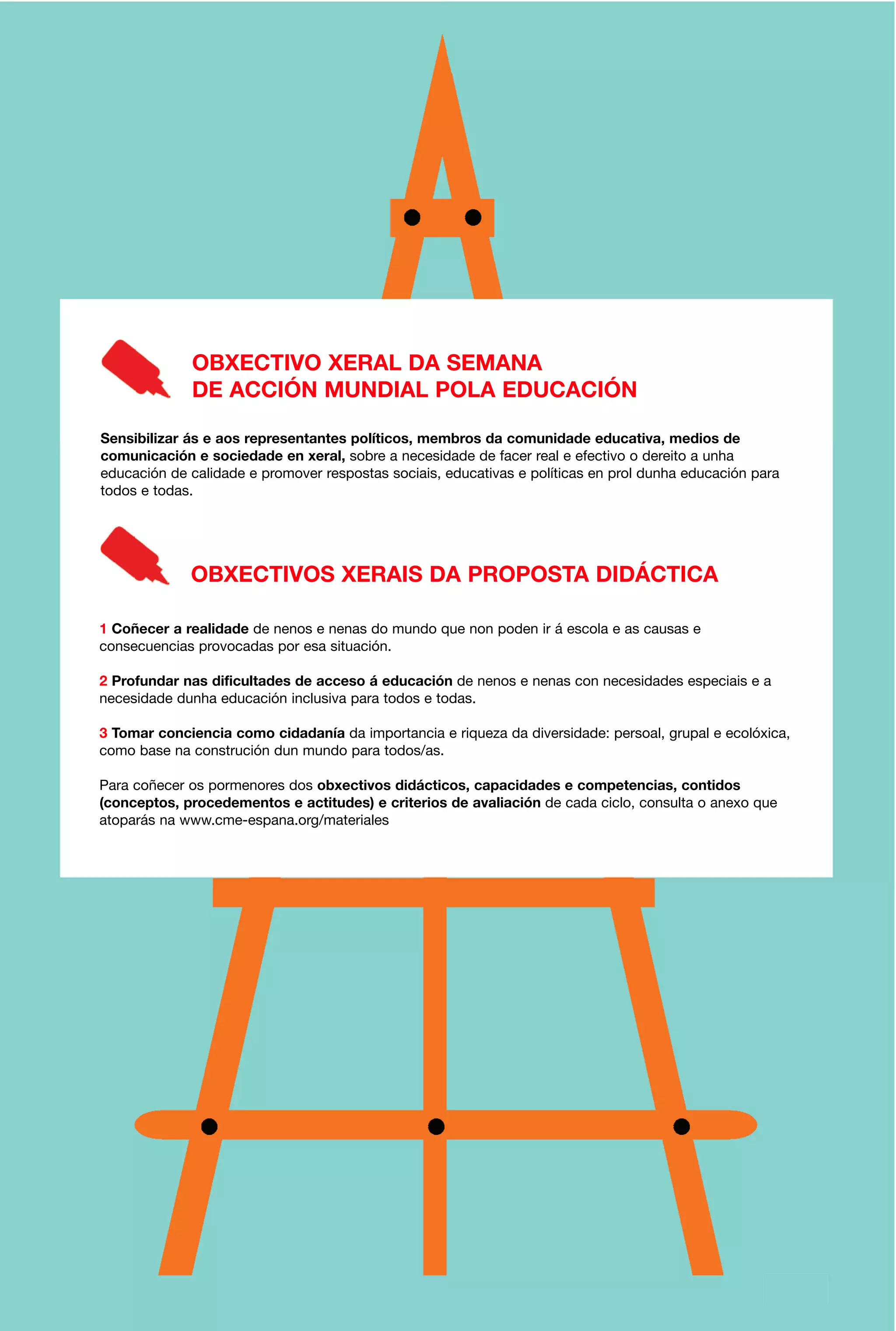 OBXECTIVO XERAL DA SEMANA
DE ACCIÓN MUNDIAL POLA EDUCACIÓN
Sensibilizar ás e aos representantes políticos, membros da comunidade educativa, medios de
comunicación e sociedade en xeral, sobre a necesidade de facer real e efectivo o dereito a unha
educación de calidade e promover respostas sociais, educativas e políticas en prol dunha educación para
todos e todas.

OBXECTIVOS XERAIS DA PROPOSTA DIDÁCTICA
1 Coñecer a realidade de nenos e nenas do mundo que non poden ir á escola e as causas e
consecuencias provocadas por esa situación.
2 Profundar nas dificultades de acceso á educación de nenos e nenas con necesidades especiais e a
necesidade dunha educación inclusiva para todos e todas.
3 Tomar conciencia como cidadanía da importancia e riqueza da diversidade: persoal, grupal e ecolóxica,
como base na construción dun mundo para todos/as.
Para coñecer os pormenores dos obxectivos didácticos, capacidades e competencias, contidos
(conceptos, procedementos e actitudes) e criterios de avaliación de cada ciclo, consulta o anexo que
atoparás na www.cme-espana.org/materiales

3

 
