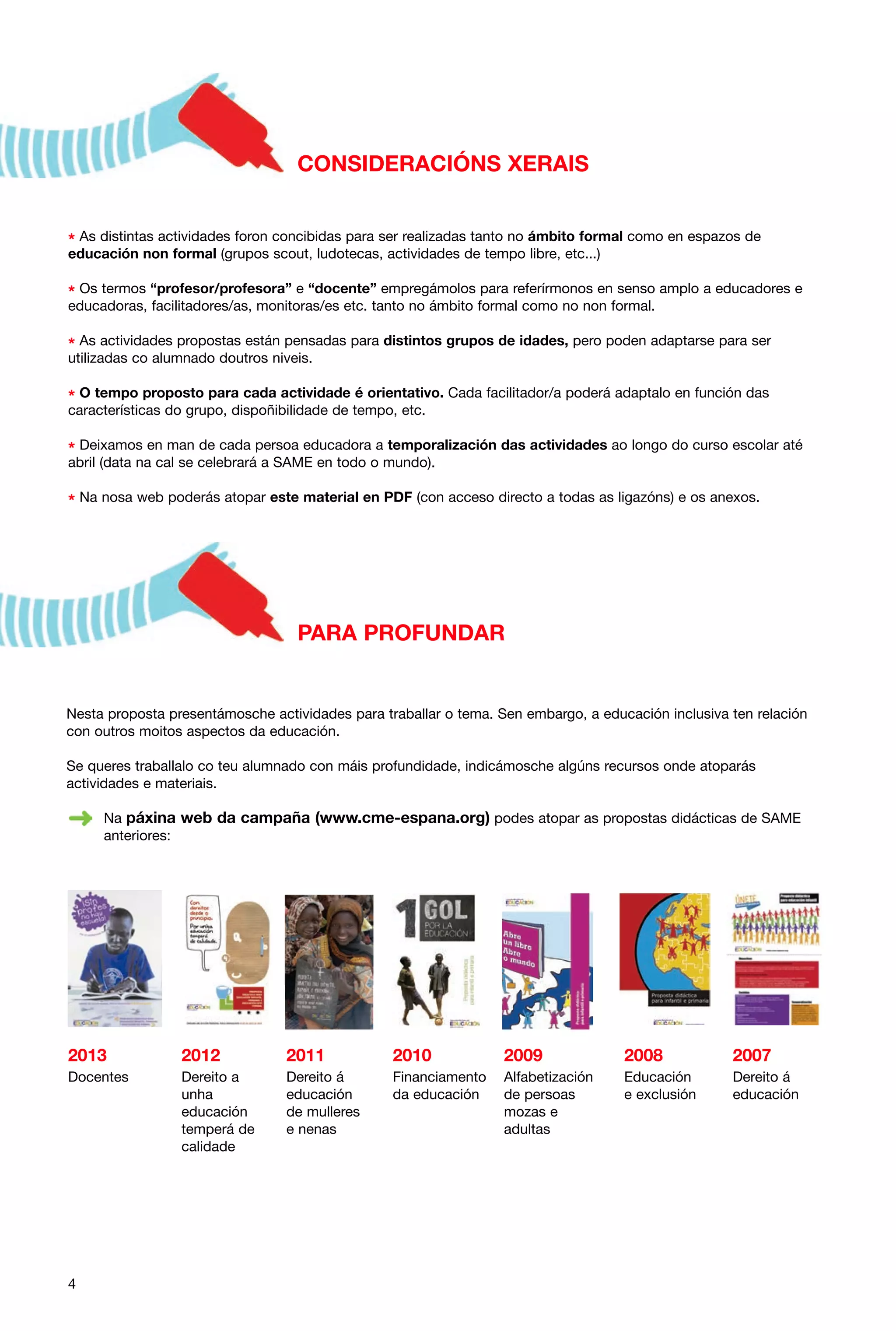 CONSIDERACIÓNS XERAIS
* As distintas actividades foron concibidas para ser realizadas tanto no ámbito formal como en espazos de
educación non formal (grupos scout, ludotecas, actividades de tempo libre, etc...)

* Os termos “profesor/profesora” e “docente” empregámolos para referírmonos en senso amplo a educadores e
educadoras, facilitadores/as, monitoras/es etc. tanto no ámbito formal como no non formal.

* As actividades propostas están pensadas para distintos grupos de idades, pero poden adaptarse para ser
utilizadas co alumnado doutros niveis.
* O tempo proposto para cada actividade é orientativo. Cada facilitador/a poderá adaptalo en función das
características do grupo, dispoñibilidade de tempo, etc.

* Deixamos en man de cada persoa educadora a temporalización das actividades ao longo do curso escolar até
abril (data na cal se celebrará a SAME en todo o mundo).

* Na nosa web poderás atopar este material en PDF (con acceso directo a todas as ligazóns) e os anexos.

PARA PROFUNDAR

Nesta proposta presentámosche actividades para traballar o tema. Sen embargo, a educación inclusiva ten relación
con outros moitos aspectos da educación.
Se queres traballalo co teu alumnado con máis profundidade, indicámosche algúns recursos onde atoparás
actividades e materiais.
Na páxina web da campaña (www.cme-espana.org) podes atopar as propostas didácticas de SAME
anteriores:

2013

2012

2011

2010

2009

2008

2007

Docentes

Dereito a
unha
educación
temperá de
calidade

Dereito á
educación
de mulleres
e nenas

Financiamento
da educación

Alfabetización
de persoas
mozas e
adultas

Educación
e exclusión

Dereito á
educación

4

 