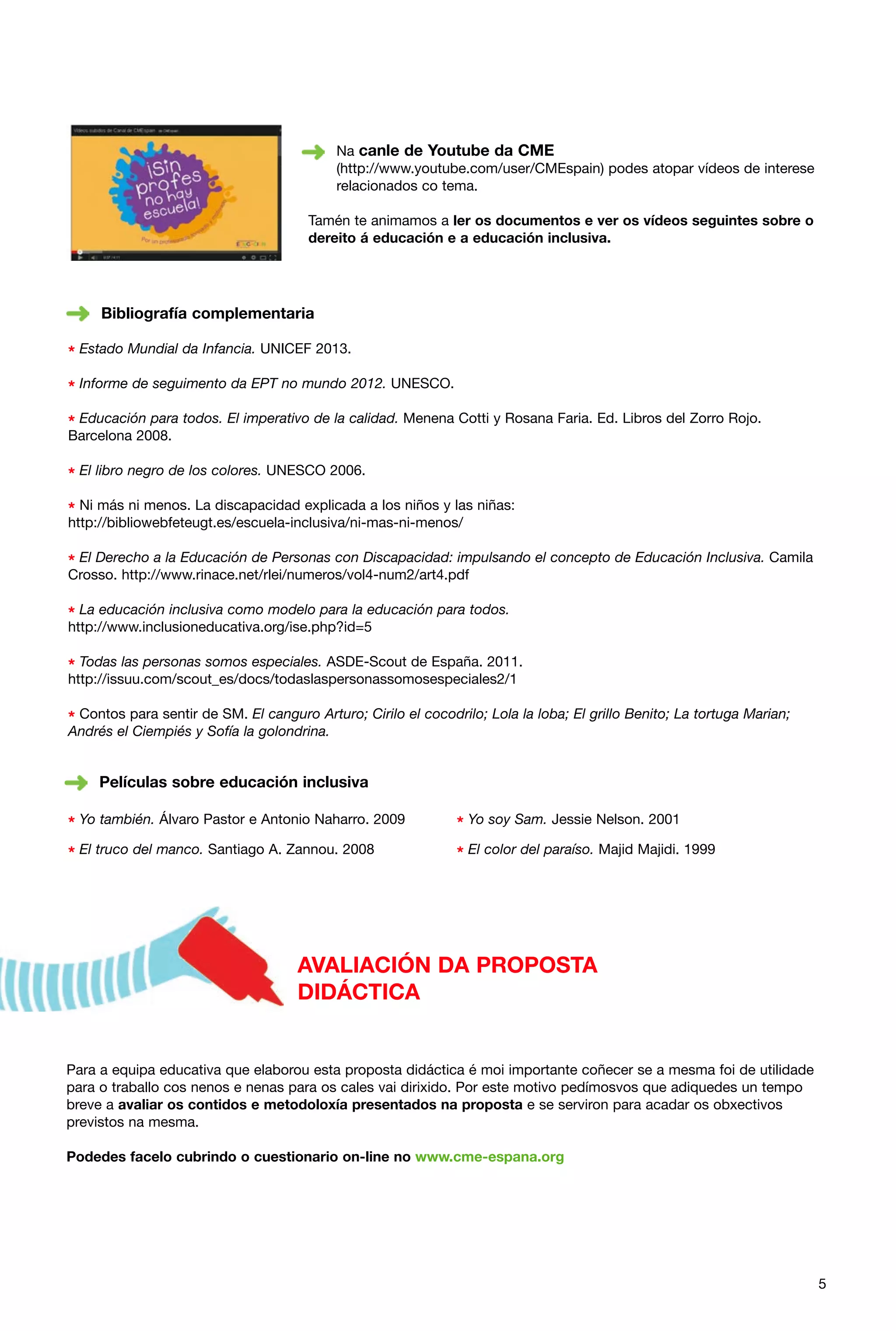 Na canle de Youtube da CME
(http://www.youtube.com/user/CMEspain) podes atopar vídeos de interese
relacionados co tema.
Tamén te animamos a ler os documentos e ver os vídeos seguintes sobre o
dereito á educación e a educación inclusiva.

Bibliografía complementaria

* Estado Mundial da Infancia. UNICEF 2013.
* Informe de seguimento da EPT no mundo 2012. UNESCO.
* Educación para todos. El imperativo de la calidad. Menena Cotti y Rosana Faria. Ed. Libros del Zorro Rojo.
Barcelona 2008.

* El libro negro de los colores. UNESCO 2006.
* Ni más ni menos. La discapacidad explicada a los niños y las niñas:
http://bibliowebfeteugt.es/escuela-inclusiva/ni-mas-ni-menos/

* El Derecho a la Educación de Personas con Discapacidad: impulsando el concepto de Educación Inclusiva. Camila
Crosso. http://www.rinace.net/rlei/numeros/vol4-num2/art4.pdf

* La educación inclusiva como modelo para la educación para todos.
http://www.inclusioneducativa.org/ise.php?id=5

* Todas las personas somos especiales. ASDE-Scout de España. 2011.
http://issuu.com/scout_es/docs/todaslaspersonassomosespeciales2/1

* Contos para sentir de SM. El canguro Arturo; Cirilo el cocodrilo; Lola la loba; El grillo Benito; La tortuga Marian;
Andrés el Ciempiés y Sofía la golondrina.

Películas sobre educación inclusiva

* Yo también. Álvaro Pastor e Antonio Naharro. 2009

* Yo soy Sam. Jessie Nelson. 2001

* El truco del manco. Santiago A. Zannou. 2008

* El color del paraíso. Majid Majidi. 1999

AVALIACIÓN DA PROPOSTA
DIDÁCTICA

Para a equipa educativa que elaborou esta proposta didáctica é moi importante coñecer se a mesma foi de utilidade
para o traballo cos nenos e nenas para os cales vai dirixido. Por este motivo pedímosvos que adiquedes un tempo
breve a avaliar os contidos e metodoloxía presentados na proposta e se serviron para acadar os obxectivos
previstos na mesma.
Podedes facelo cubrindo o cuestionario on-line no www.cme-espana.org

5

 