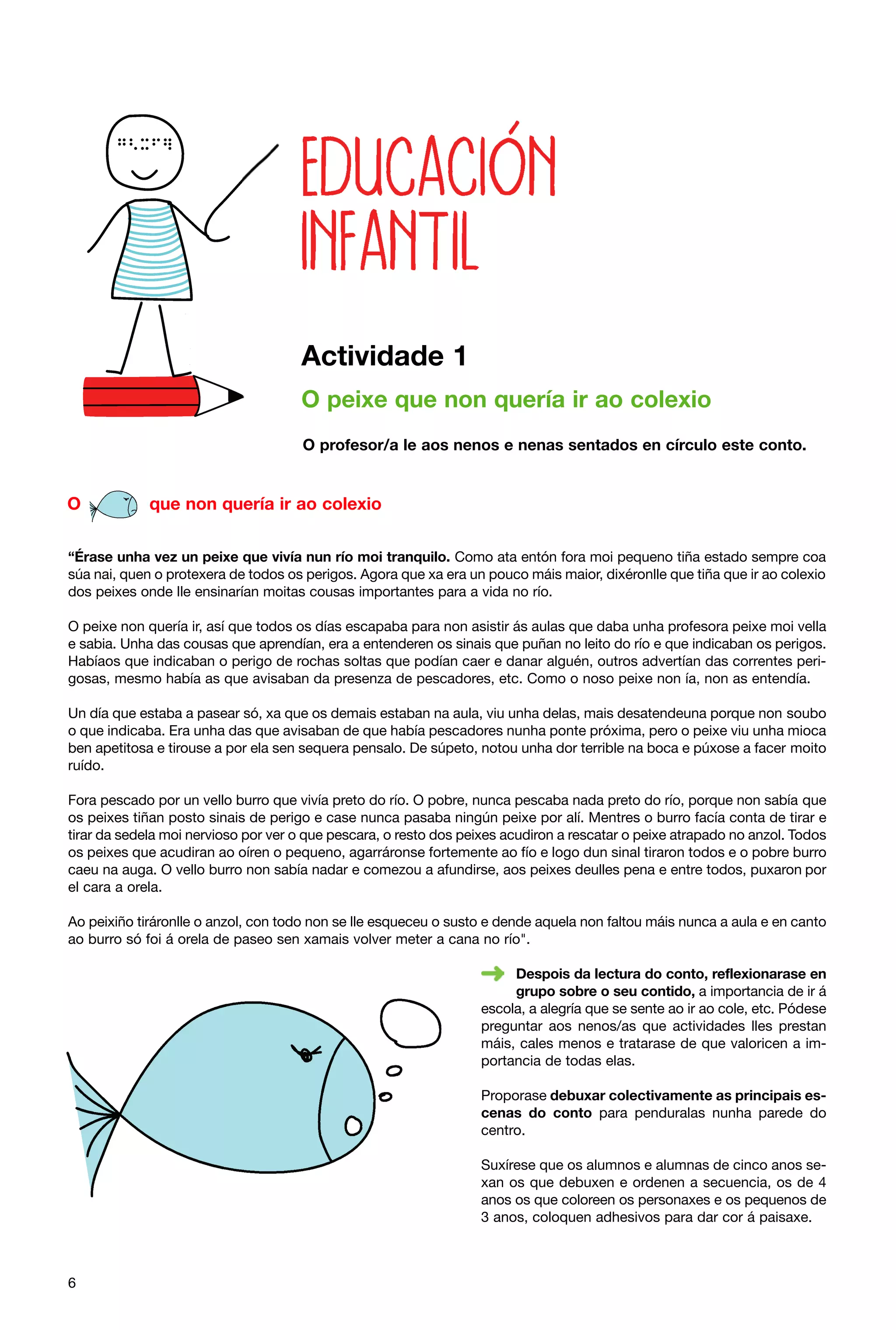 Actividade 1
O peixe que non quería ir ao colexio
O profesor/a le aos nenos e nenas sentados en círculo este conto.

O

que non quería ir ao colexio

“Érase unha vez un peixe que vivía nun río moi tranquilo. Como ata entón fora moi pequeno tiña estado sempre coa
súa nai, quen o protexera de todos os perigos. Agora que xa era un pouco máis maior, dixéronlle que tiña que ir ao colexio
dos peixes onde lle ensinarían moitas cousas importantes para a vida no río.
O peixe non quería ir, así que todos os días escapaba para non asistir ás aulas que daba unha profesora peixe moi vella
e sabia. Unha das cousas que aprendían, era a entenderen os sinais que puñan no leito do río e que indicaban os perigos.
Habíaos que indicaban o perigo de rochas soltas que podían caer e danar alguén, outros advertían das correntes perigosas, mesmo había as que avisaban da presenza de pescadores, etc. Como o noso peixe non ía, non as entendía.
Un día que estaba a pasear só, xa que os demais estaban na aula, viu unha delas, mais desatendeuna porque non soubo
o que indicaba. Era unha das que avisaban de que había pescadores nunha ponte próxima, pero o peixe viu unha mioca
ben apetitosa e tirouse a por ela sen sequera pensalo. De súpeto, notou unha dor terrible na boca e púxose a facer moito
ruído.
Fora pescado por un vello burro que vivía preto do río. O pobre, nunca pescaba nada preto do río, porque non sabía que
os peixes tiñan posto sinais de perigo e case nunca pasaba ningún peixe por alí. Mentres o burro facía conta de tirar e
tirar da sedela moi nervioso por ver o que pescara, o resto dos peixes acudiron a rescatar o peixe atrapado no anzol. Todos
os peixes que acudiran ao oíren o pequeno, agarráronse fortemente ao fío e logo dun sinal tiraron todos e o pobre burro
caeu na auga. O vello burro non sabía nadar e comezou a afundirse, aos peixes deulles pena e entre todos, puxaron por
el cara a orela.
Ao peixiño tiráronlle o anzol, con todo non se lle esqueceu o susto e dende aquela non faltou máis nunca a aula e en canto
ao burro só foi á orela de paseo sen xamais volver meter a cana no río".
Despois da lectura do conto, reflexionarase en
grupo sobre o seu contido, a importancia de ir á
escola, a alegría que se sente ao ir ao cole, etc. Pódese
preguntar aos nenos/as que actividades lles prestan
máis, cales menos e tratarase de que valoricen a importancia de todas elas.
Proporase debuxar colectivamente as principais escenas do conto para penduralas nunha parede do
centro.
Suxírese que os alumnos e alumnas de cinco anos sexan os que debuxen e ordenen a secuencia, os de 4
anos os que coloreen os personaxes e os pequenos de
3 anos, coloquen adhesivos para dar cor á paisaxe.

6

 