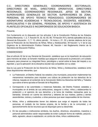 C.C. DIRECTORES GENERALES, COORDINADORES SECTORIALES,
DIRECTORES DE NIVEL, DIRECTORES OPERATIVOS, DIRECTORES
REGIONALES, COORDINADORES REGIONALES, JEFES DE SECTOR,
SUPERVISORES GENERALES DE SECTOR, SUPERVISORES DE ZONA,
PERSONAL DE APOYO TECNICO PEDAGOGICO, COORDINADORES DE
ASIGNATURAS ACADEMICAS Y TECNOLOGICAS, DOCENTES, ASESORES,
ESPECIALISTAS Y EN GENERAL, PERSONAL DE APOYO Y ASISTENCIA EN
PLANTELES OFICIALES E INCORPORADOS DE EDUCACION BASICA.
Presente.
Con fundamento en lo dispuesto por los artículos 3 de la Constitución Política de los Estados
Unidos Mexicanos; 1, 2, 7, fracción III, 32, 42, 65, 66, 75 fracción XVI y demás aplicables de la Ley
General de Educación ; 3, 7, 13, último párrafo , 14 inciso c, 21, 32 y demás relativos de la Ley
para la Protección de los Derechos de Niñas, Niños y Adolescentes; 38 fracción I y V de la Ley
Orgánica de la Administración Publica Federal; 46, fracción I del Reglamento Interior de la
Secretaria de Educación Pública.
CONSIDERANDO
Que el artículo 42 de la Ley General de Educación, establece que en la impartición de educación
para menores de edad, se tomarán medidas que aseguren al educando la protección y el cuidado
necesario para preservar su integridad física, psicológica y social sobre la base del respeto a su
dignidad, y que la aplicación de la disciplina escolar sea compatible con su edad.
Que la Ley para la Protección de los Derechos de Niñas, Niños y Adolescentes, establece entre
otras disposiciones relevantes, que:
• La Federación, el Distrito Federal, los estados y los municipios, procuraran implementar los
mecanismos necesarios para impulsar una cultura de protección de los derechos de la
infancia, basada en el contenido de la Convención Sobre los Derechos del Niño y Tratados
que sobre el tema aprueba el Senado de la República.
• Corresponde a las autoridades o instancias federales, del Distrito Federal, estatales y
municipales en el ámbito de sus atribuciones, asegurar a niñas, niños y adolescentes la
protección y el ejercicio de sus derechos y la toma de medidas necesarias para su
bienestar, tomando en cuenta los derechos y deberes de sus madres, padres y demás
ascendientes, tutores y custodios, u otras personas que sean responsables de los mismos;
• Niñas, niños y adolescentes tienen los deberes que exige el respecto de todas las
personas, el cuidado de los bienes propios, de la familia y de la comunidad, y el
aprovechamiento de los recursos que se dispongan para su desarrollo;
• En las escuelas o instituciones similares, los dueños, directivos, educadores, maestros o
personal administrativo serán responsables de evitar cualquier forma de maltrato, perjuicio,
daño, agresión, abuso o explotación, en contra de niñas, niños o adolescentes.
 