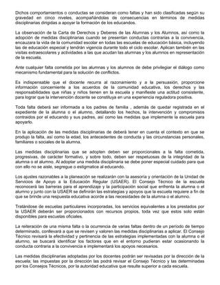 Dichos comportamientos o conductas se consideran como faltas y han sido clasificadas según su
gravedad en cinco niveles, acompañándolas de consecuencias en términos de medidas
disciplinarias dirigidas a apoyar la formación de los educandos.
La observación de la Carta de Derechos y Deberes de las Alumnas y los Alumnos, así como la
adopción de medidas disciplinarias cuando se presentan conductas contrarias a la convivencia,
encauzara la vida de la comunidad escolar en todas las escuelas de educación básica, incluyendo
las de educación especial y tendrán vigencia durante todo el ciclo escolar. Aplican también en las
visitas extraescolares y actividades a las que acudan las alumnas y los alumnos en representación
de la escuela.
Ante cualquier falta cometida por las alumnas y los alumnos de debe privilegiar el diálogo como
mecanismo fundamental para la solución de conflictos.
Es indispensable que el docente recurra al razonamiento y a la persuasión, proporcione
información concerniente a los acuerdos de la comunidad educativa, los derechos y las
responsabilidades que niñas y niños tienen en la escuela y manifieste una actitud consistente,
para lograr que la intervención docente se constituya en una experiencia reguladora positiva.
Toda falta deberá ser informada a los padres de familia , además de quedar registrada en el
expediente de la alumna o el alumno, detallando los hechos, la intervención y compromisos
contraidos por el educando y sus padres, así como las medidas que implemente la escuela para
apoyarlo.
En la aplicación de las medidas disciplinarias de deberá tener en cuenta el contexto en que se
produjo la falta, así como la edad, los antecedentes de conducta y las circunstancias personales,
familiares o sociales de la alumna.
Las medidas disciplinarias que se adopten deben ser proporcionales a la falta cometida,
progresivas, de carácter formativo, y sobre todo, deben ser respetuosas de la integridad de la
alumna o el alumno. Al adoptar una medida disciplinaria se debe poner especial cuidado para que
con ello no se aisle, segregue o estigmatice al educando.
Los ajustes razonables a la planeación se realizarán con la asesoría y orientación de la Unidad de
Servicios de Apoyo a la Educación Regular (USAER). El Consejo Técnico de la escuela
reconocerá las barreras para el aprendizaje y la participación social que enfrenta la alumna o el
alumno y junto con la USAER se definirán las estrategias y apoyos que la escuela requiere a fin de
que se brinde una respuesta educativa acorde a las necesidades de la alumna o el alumno.
Tratándose de escuelas particulares incorporadas, los servicios equivalentes a los prestados por
la USAER deberán ser proporcionados con recursos propios, toda vez que estos solo están
disponibles para escuelas oficiales.
La reiteración de una misma falta o la ocurrencia de varias faltas dentro de un período de tiempo
determinado, conllevará a que se revisen y valoren las medidas disciplinarias a aplicar. El Consejo
Técnico revisará la efectividad y pertinencia de las estrategias implementadas con la alumna o el
alumno, se buscará identificar los factores que en el entorno pudieran estar ocasionando la
conducta contraria a la convivencia e implementará los apoyos necesarios.
Las medidas disciplinarias adoptadas por los docentes podrán ser revisadas por la dirección de la
escuela; las impuestas por la dirección las podrá revisar el Consejo Técnico y las determinadas
por los Consejos Técnicos, por la autoridad educativa que resulte superior a cada escuela.
 
