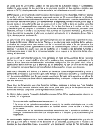 El Marco para la Convivencia Escolar en las Escuelas de Educación Básica y Extraescolar,
tutelará la vida escolar de las alumnas y los alumnos inscritos en los planteles oficiales que
atiende la SEDU, desde preescolar hasta secundaria, incluidas las de educación especial.
El Marco para la Convivencia Escolar busca que la interacción entre educandos, madres y padres
de familia o tutores, directivos, docentes y personal escolar, se dé en un contexto de certidumbre,
donde todos conozcan tanto los derechos de las alumnas y los alumnos, como las necesidades de
colaboración para la convivencia, y se comprometen a respetarlos; donde cada estudiante sepa a
ciencia cierta el comportamiento que se espera de él o ella y esté al tanto de cuáles serán los
compromisos y responsabilidades que adquiere; donde los directivos y docentes cuenten con
guías claras para educar para la convivencia pacífica en el respeto a la diversidad, así como para
intervenir, orientar y ayudar a las alumnas y los alumnos en su proceso formativo y, finalmente,
donde las madres, los padres o tutores se involucren activamente en la educación de sus hijas e
hijos y los apoyen en su desarrollo.
La convivencia en la escuela se rige por valores implícitos que en ocasiones se pierden de vista.
La Carta de Derechos y Deberes de las Alumnas y los Alumnos hace explícitos dichos valores,
puntualiza los compromisos que asume toda la comunidad educativa a fin de garantizar los
derechos de los estudiantes y plantea necesidades de colaboración para construir una convivencia
pacífica y solidaria. Se asume que esta se sustenta en el respeto a los derechos humanos y
particularmente para el caso de la comunidad escolar, en el respeto a los derechos de las niñas,
niños y adolescentes.
La Convención sobre los Derechos del Niño, aprobada en 1990 por la Asamblea de las Naciones
Unidas, reconoce en su artículo 28 a niñas, niños, adolescentes y jóvenes como sujetos plenos de
derecho. Estos derechos son inalienables, inviolables y obligatorios. Por otra parte, niñas, niños y
adolescentes tienen deberes que a diferencia de los anteriores, no son un fin en sí mismos pero
son necesarios para garantizar el ejercicio efectivo de los derechos propios y de terceros.
Este Marco considera a la alumna o el alumno en formación como un sujeto individual y social, y
por lo tanto, el respeto a sus derechos por parte de toda la comunidad educativa y su compromiso
con las responsabilidades que le son propias, constituyen la base para garantizar un clima de
convivencia adecuado por desarrollar el proceso educativo y la via para conformar escuelas cada
vez mas inclusivas.
Ahora bien, la Convención sobre los Derechos del Niño, establece a la letra que “Los Estados
Partes adoptaran cuantas medidas sean adecuadas para velar porque la disciplina escolar se
administre de modo compatible con la dignidad humana del niño”.
En México, la Ley para la Protección de los Derechos de Niñas, Niños y Adolescentes, dispone en
su artículo 32, lo siguiente:
“Se promoverán las medidas necesarias para que: (…)
F. Se impida en las instituciones educativas la imposición de medidas disciplinarias que no estén
previamente establecidas, sean contrarias a su dignidad, atenten contra su vida, o si integridad
física o mental.
G. Se favorezcan en las instituciones educativas mecanismos para la solución de conflictos, que
contengan claramente las conductas que impliquen faltas a la disciplina y los procedimientos para
su aplicación.”
En este contexto, se puntualizaron Faltas y Medidas Disciplinarias por nivel educativo, que buscan
ser una guía útil para el manejo de la disciplina en las escuelas, garantizando el respeto a la
dignidad de los educandos. Estas, proporcionan una descripción puntual de “las conductas que
 