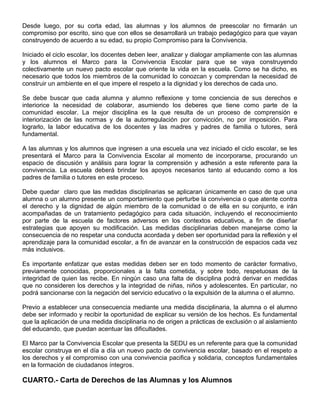 Desde luego, por su corta edad, las alumnas y los alumnos de preescolar no firmarán un
compromiso por escrito, sino que con ellos se desarrollará un trabajo pedagógico para que vayan
construyendo de acuerdo a su edad, su propio Compromiso para la Convivencia.
Iniciado el ciclo escolar, los docentes deben leer, analizar y dialogar ampliamente con las alumnas
y los alumnos el Marco para la Convivencia Escolar para que se vaya construyendo
colectivamente un nuevo pacto escolar que oriente la vida en la escuela. Como se ha dicho, es
necesario que todos los miembros de la comunidad lo conozcan y comprendan la necesidad de
construir un ambiente en el que impere el respeto a la dignidad y los derechos de cada uno.
Se debe buscar que cada alumna y alumno reflexione y tome conciencia de sus derechos e
interiorice la necesidad de colaborar, asumiendo los deberes que tiene como parte de la
comunidad escolar. La mejor disciplina es la que resulta de un proceso de comprensión e
interiorización de las normas y de la autorregulación por convicción, no por imposición. Para
lograrlo, la labor educativa de los docentes y las madres y padres de familia o tutores, será
fundamental.
A las alumnas y los alumnos que ingresen a una escuela una vez iniciado el ciclo escolar, se les
presentará el Marco para la Convivencia Escolar al momento de incorporarse, procurando un
espacio de discusión y análisis para lograr la comprensión y adhesión a este referente para la
convivencia. La escuela deberá brindar los apoyos necesarios tanto al educando como a los
padres de familia o tutores en este proceso.
Debe quedar claro que las medidas disciplinarias se aplicaran únicamente en caso de que una
alumna o un alumno presente un comportamiento que perturbe la convivencia o que atente contra
el derecho y la dignidad de algún miembro de la comunidad o de ella en su conjunto, e irán
acompañadas de un tratamiento pedagógico para cada situación, incluyendo el reconocimiento
por parte de la escuela de factores adversos en los contextos educativos, a fin de diseñar
estrategias que apoyen su modificación. Las medidas disciplinarias deben manejarse como la
consecuencia de no respetar una conducta acordada y deben ser oportunidad para la reflexión y el
aprendizaje para la comunidad escolar, a fin de avanzar en la construcción de espacios cada vez
más inclusivos.
Es importante enfatizar que estas medidas deben ser en todo momento de carácter formativo,
previamente conocidas, proporcionales a la falta cometida, y sobre todo, respetuosas de la
integridad de quien las recibe. En ningún caso una falta de disciplina podrá derivar en medidas
que no consideren los derechos y la integridad de niñas, niños y adolescentes. En particular, no
podrá sancionarse con la negación del servicio educativo o la expulsión de la alumna o el alumno.
Previo a establecer una consecuencia mediante una medida disciplinaria, la alumna o el alumno
debe ser informado y recibir la oportunidad de explicar su versión de los hechos. Es fundamental
que la aplicación de una medida disciplinaria no de origen a prácticas de exclusión o al aislamiento
del educando, que puedan acentuar las dificultades.
El Marco par la Convivencia Escolar que presenta la SEDU es un referente para que la comunidad
escolar construya en el día a día un nuevo pacto de convivencia escolar, basado en el respeto a
los derechos y el compromiso con una convivencia pacifica y solidaria, conceptos fundamentales
en la formación de ciudadanos íntegros.
CUARTO.- Carta de Derechos de las Alumnas y los Alumnos
 