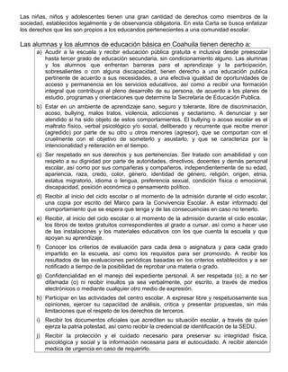 Las niñas, niños y adolescentes tienen una gran cantidad de derechos como miembros de la
sociedad, establecidos legalmente y de observancia obligatoria. En esta Carta se busca enfatizar
los derechos que les son propios a los educandos pertenecientes a una comunidad escolar.
Las alumnas y los alumnos de educación básica en Coahuila tienen derecho a:
a) Acudir a la escuela y recibir educación pública gratuita e inclusiva desde preescolar
hasta tercer grado de educación secundaria, sin condicionamiento alguno. Las alumnas
y los alumnos que enfrentan barreras para el aprendizaje y la participación,
sobresalientes o con alguna discapacidad, tienen derecho a una educación publica
pertinente de acuerdo a sus necesidades, a una efectiva igualdad de oportunidades de
acceso y permanencia en los servicios educativos, así como a recibir una formación
integral que contribuya al pleno desarrollo de su persona, de acuerdo a los planes de
estudio, programas y orientaciones que determine la Secretaria de Educación Publica.
b) Estar en un ambiente de aprendizaje sano, seguro y tolerante, libre de discriminación,
acoso, bullying, malos tratos, violencia, adicciones y sectarismo. A denunciar y ser
atendido si ha sido objeto de estos comportamientos. El bullying o acoso escolar es el
maltrato físico, verbal psicológico y/o social, deliberado y recurrente que recibe menor
(agredido) por parte de su otro u otros menores (agresor), que se comportan con el
cruelmente con el objetivo de someterlo y asustarlo, y que se caracteriza por la
intencionalidad y reiteración en el tiempo.
c) Ser respetado en sus derechos y sus pertenencias. Ser tratado con amabilidad y con
respeto a su dignidad por parte de autoridades, directivos, docentes y demás personal
escolar, así como por sus compañeras y compañeros, independientemente de su edad,
apariencia, raza, credo, color, género, identidad de género, religión, origen, etnia,
estatus migratorio, idioma o lengua, preferencia sexual, condición física o emocional,
discapacidad, posición económica o pensamiento político.
d) Recibir al inicio del ciclo escolar o al momento de la admisión durante el ciclo escolar,
una copia por escrito del Marco para la Convivencia Escolar. A estar informado del
comportamiento que se espera que tenga y de las consecuencias en caso no tenerlo.
e) Recibir, al inicio del ciclo escolar o al momento de la admisión durante el ciclo escolar,
los libros de textos gratuitos correspondientes al grado a cursar, así como a hacer uso
de las instalaciones y los materiales educativos con los que cuenta la escuela y que
apoyan su aprendizaje.
f) Conocer los criterios de evaluación para cada área o asignatura y para cada grado
impartido en la escuela, así como los requisitos para ser promovido. A recibir los
resultados de las evaluaciones periódicas basadas en los criterios establecidos y a ser
notificado a tiempo de la posibilidad de reprobar una materia o grado.
g) Confidencialidad en el manejo del expediente personal. A ser respetada (o), a no ser
difamada (o) ni recibir insultos ya sea verbalmente, por escrito, a través de medios
electrónicos o mediante cualquier otro medio de expresión.
h) Participar en las actividades del centro escolar. A expresar libre y respetuosamente sus
opiniones, ejercer su capacidad de análisis, critica y presentar propuestas, sin más
limitaciones que el respeto de los derechos de terceros.
i) Recibir los documentos oficiales que acrediten su situación escolar, a través de quien
ejerza la patria potestad, así como recibir la credencial de identificación de la SEDU.
j) Recibir la protección y el cuidado necesario para preservar su integridad física,
psicológica y social y la información necesaria para el autocuidado. A recibir atención
medica de urgencia en caso de requerirlo.
 