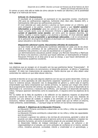 Desarrollo de la LOMCE. Decreto curricular de Primaria de 28 de Febrero de 2014
Análisis de Concejo educativo de CyL
Si vamos un poco más allá se habla de cómo calcular la media con décimas y de la posibilidad
de llegar a la matrícula de honor.
Artículo 12. Evaluaciones.
El resultado de la evaluación se expresará en los siguientes niveles: Insuficiente
(IN) para las calificaciones negativas, Suficiente (SU), Bien (BI), Notable (NT), o
Sobresaliente (SB) para las calificaciones positivas.
El nivel obtenido por cada alumno o alumna se hará constar en un informe, que
será entregado a los padres, madres o tutores legales y que tendrá carácter
informativo y orientador para los centros en los que los alumnos y alumnas
hayan cursado sexto curso de Educación Primaria y para aquellos en los que
cursen el siguiente curso escolar, así como para los equipos docentes, los
padres, madres o tutores legales y los alumnos y alumnas. El nivel obtenido será
indicativo de una progresión y aprendizaje adecuados, o de la conveniencia
de la aplicación de programas dirigidos al alumnado con necesidades específicas de
apoyo educativo o de otras medidas.
Disposición adicional cuarta. Documentos oficiales de evaluación
La nota media de las calificaciones numéricas obtenidas en cada una de las áreas
será la media aritmética de las calificaciones de todas ellas, redondeada a la
centésima más próxima y en caso de equidistancia a la superior.
Las Administraciones educativas podrán otorgar una Mención Honorífica o Matrícula
de Honor a los alumnos y alumnas que hayan obtenido un Sobresaliente al finalizar
Educación Primaria en el área para la que se otorga, y que hayan demostrado un
rendimiento académico excelente.
3.3.- Valores
Los objetivos que se recogen en el recuadro son los que podríamos llamar ”trasversales”. El
primer bloque (a-d) dedicado a la convivencia y el desarrollo personal , el último a “exigencias
sociales”. El resto son traducciones de asignaturas. Podría decirse que en ellos deben estar
contenidos los valores en que debe educar esta ley.
Leyendo el decreto se ve que solo algunos objetivos son los que se quiere desarrollar. Como ya
se analiza en otros apartados de este documento (aspectos “positivos”) se ve que la actitud
hacia la violencia sexual, educación vial, la desigualdad de género y, sobre todo el espíritu
emprendedor que llama empresarial aun siendo primaria, no aparece por ningún sitio dentro
de la programación docente del centros, las asignaturas, etc., ni otras como el desarrollo de la
afectividad o la convivencia y resolución de conflictos, por ejemplo o el desarrollo del espíritu
crítico. Tampoco aparecen elementos como la cooperación, ni siquiera entre los objetivos de la
etapa.
Por no hablar de la falta de equilibrio o de reflexión en los objetivos respecto al desarrollo
personal y social del niño y la niña en relación con el mundo en el que vive. Estando de
acuerdo con una actitud de cuidado y respeto a los animales (al que se dedica un punto
exclusivo), hábitos saludables, educación vial, ¿dónde queda todo que se refiere al entorno,
medio ambiente, sostenibilidad,….? (aunque luego se nombre en los temas transversales)
Artículo 7. Objetivos de la Educación Primaria.
La Educación Primaria contribuirá a desarrollar en los niños y niñas las capacidades
que les permitan:
La Educación Primaria contribuirá a desarrollar en los niños y niñas las capacidades
que les permitan:
a) Conocer y apreciar los valores y las normas de convivencia, aprender a obrar de
acuerdo con ellas, prepararse para el ejercicio activo de la ciudadanía y respetar los
derechos humanos, así como el pluralismo propio de una sociedad democrática.
b) Desarrollar hábitos de trabajo individual y de equipo, de esfuerzo y de
responsabilidad en el estudio, así como actitudes de confianza en sí mismo, sentido
crítico, iniciativa personal, curiosidad, interés y creatividad en el aprendizaje, y
- 10 -
 