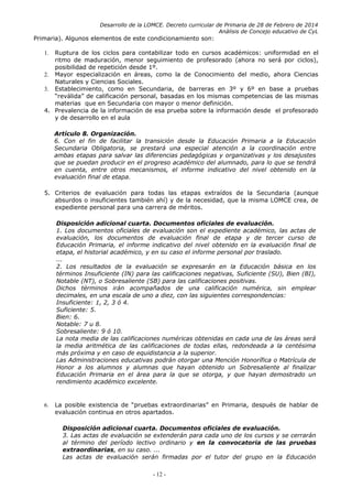 Desarrollo de la LOMCE. Decreto curricular de Primaria de 28 de Febrero de 2014
Análisis de Concejo educativo de CyL
Primaria). Algunos elementos de este condicionamiento son:
1. Ruptura de los ciclos para contabilizar todo en cursos académicos: uniformidad en el
ritmo de maduración, menor seguimiento de profesorado (ahora no será por ciclos),
posibilidad de repetición desde 1º.
2. Mayor especialización en áreas, como la de Conocimiento del medio, ahora Ciencias
Naturales y Ciencias Sociales.
3. Establecimiento, como en Secundaria, de barreras en 3º y 6º en base a pruebas
“reválida” de calificación personal, basadas en los mismas competencias de las mismas
materias que en Secundaria con mayor o menor definición.
4. Prevalencia de la información de esa prueba sobre la información desde el profesorado
y de desarrollo en el aula
Artículo 8. Organización.
6. Con el fin de facilitar la transición desde la Educación Primaria a la Educación
Secundaria Obligatoria, se prestará una especial atención a la coordinación entre
ambas etapas para salvar las diferencias pedagógicas y organizativas y los desajustes
que se puedan producir en el progreso académico del alumnado, para lo que se tendrá
en cuenta, entre otros mecanismos, el informe indicativo del nivel obtenido en la
evaluación final de etapa.
5. Criterios de evaluación para todas las etapas extraídos de la Secundaria (aunque
absurdos o insuficientes también ahí) y de la necesidad, que la misma LOMCE crea, de
expediente personal para una carrera de méritos.
Disposición adicional cuarta. Documentos oficiales de evaluación.
1. Los documentos oficiales de evaluación son el expediente académico, las actas de
evaluación, los documentos de evaluación final de etapa y de tercer curso de
Educación Primaria, el informe indicativo del nivel obtenido en la evaluación final de
etapa, el historial académico, y en su caso el informe personal por traslado.
...
2. Los resultados de la evaluación se expresarán en la Educación básica en los
términos Insuficiente (IN) para las calificaciones negativas, Suficiente (SU), Bien (BI),
Notable (NT), o Sobresaliente (SB) para las calificaciones positivas.
Dichos términos irán acompañados de una calificación numérica, sin emplear
decimales, en una escala de uno a diez, con las siguientes correspondencias:
Insuficiente: 1, 2, 3 ó 4.
Suficiente: 5.
Bien: 6.
Notable: 7 u 8.
Sobresaliente: 9 ó 10.
La nota media de las calificaciones numéricas obtenidas en cada una de las áreas será
la media aritmética de las calificaciones de todas ellas, redondeada a la centésima
más próxima y en caso de equidistancia a la superior.
Las Administraciones educativas podrán otorgar una Mención Honorífica o Matrícula de
Honor a los alumnos y alumnas que hayan obtenido un Sobresaliente al finalizar
Educación Primaria en el área para la que se otorga, y que hayan demostrado un
rendimiento académico excelente.
6. La posible existencia de “pruebas extraordinarias” en Primaria, después de hablar de
evaluación continua en otros apartados.
Disposición adicional cuarta. Documentos oficiales de evaluación.
3. Las actas de evaluación se extenderán para cada uno de los cursos y se cerrarán
al término del período lectivo ordinario y en la convocatoria de las pruebas
extraordinarias, en su caso. ...
Las actas de evaluación serán firmadas por el tutor del grupo en la Educación
- 12 -
 